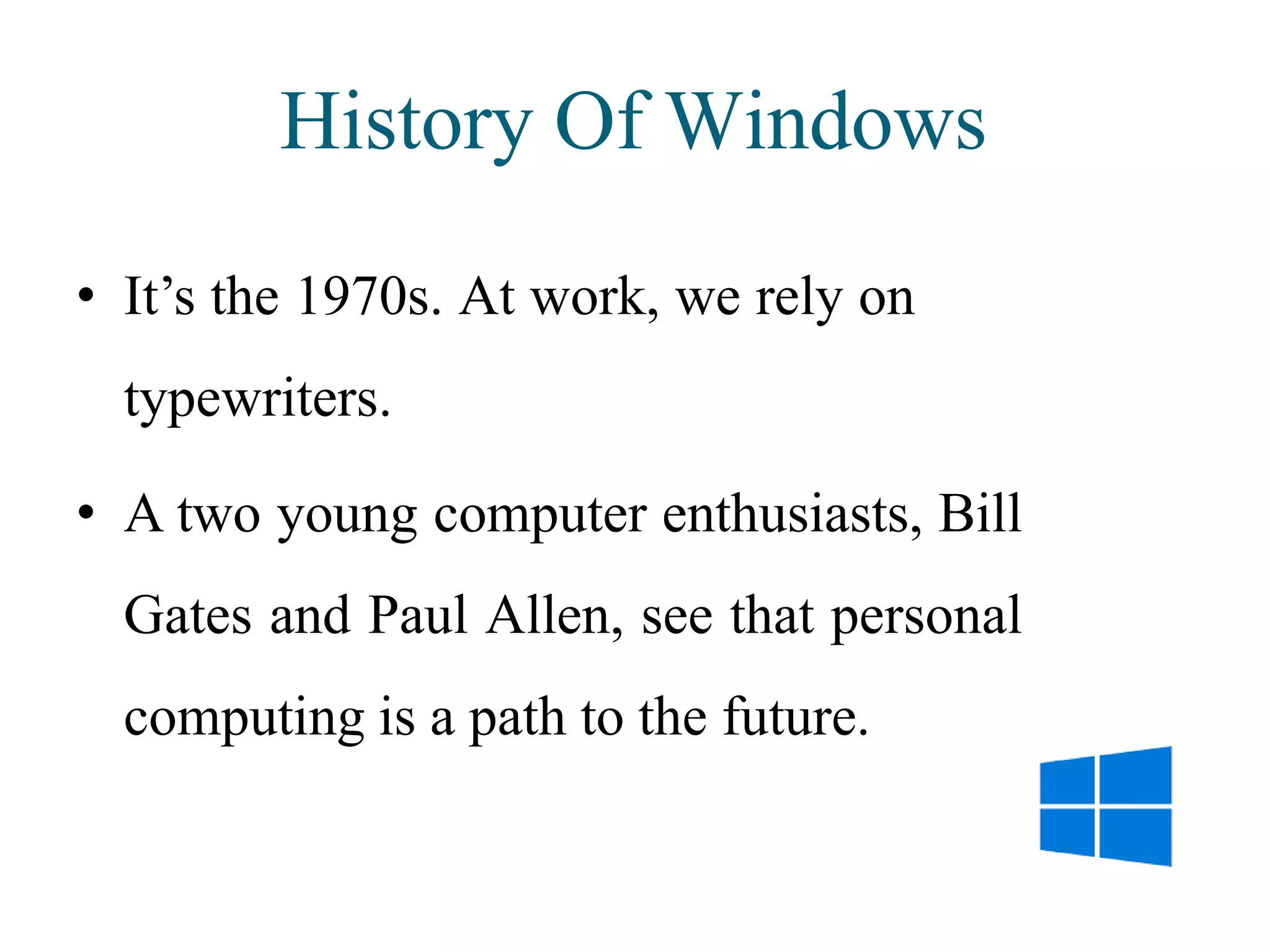 History Of Windows
• It’s the 1970s. At work, we rely on
typewriters.
• A two young computer enthusiasts, Bill
Gates and Paul Allen, see that personal
computing is a path to the future.
 