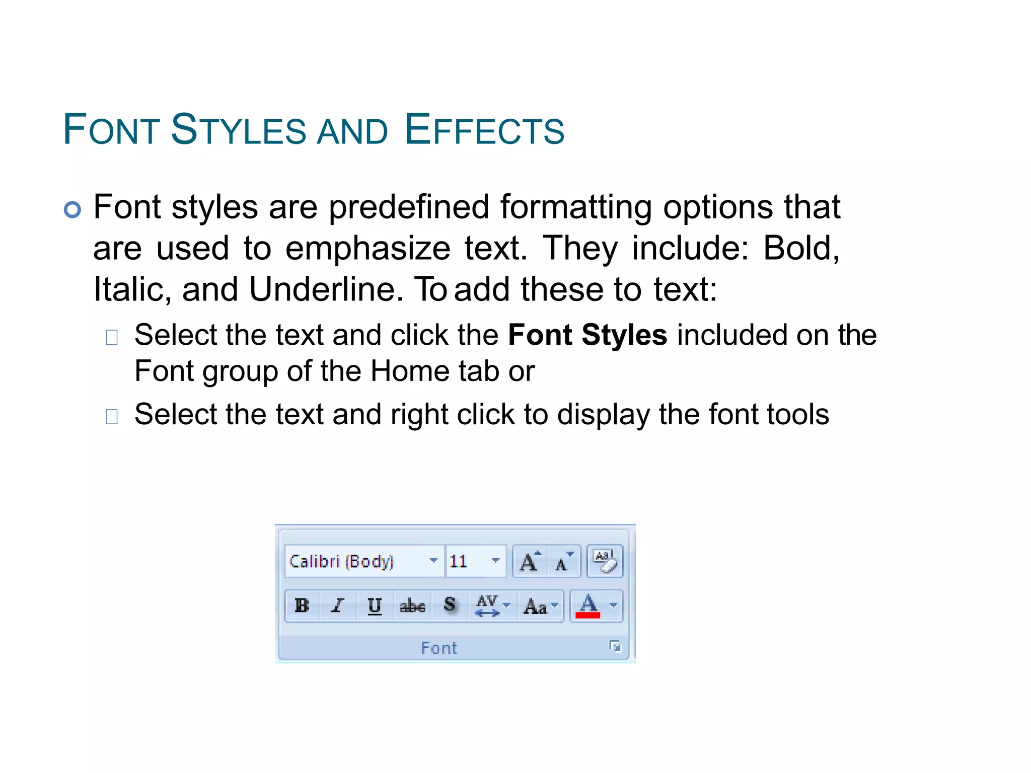FONT STYLES AND EFFECTS
 Font styles are predefined formatting options that
are used to emphasize text. They include: Bold,
Italic, and Underline. To add these to text:
Select the text and click the Font Styles included on the
Font group of the Home tab or
Select the text and right click to display the font tools
 