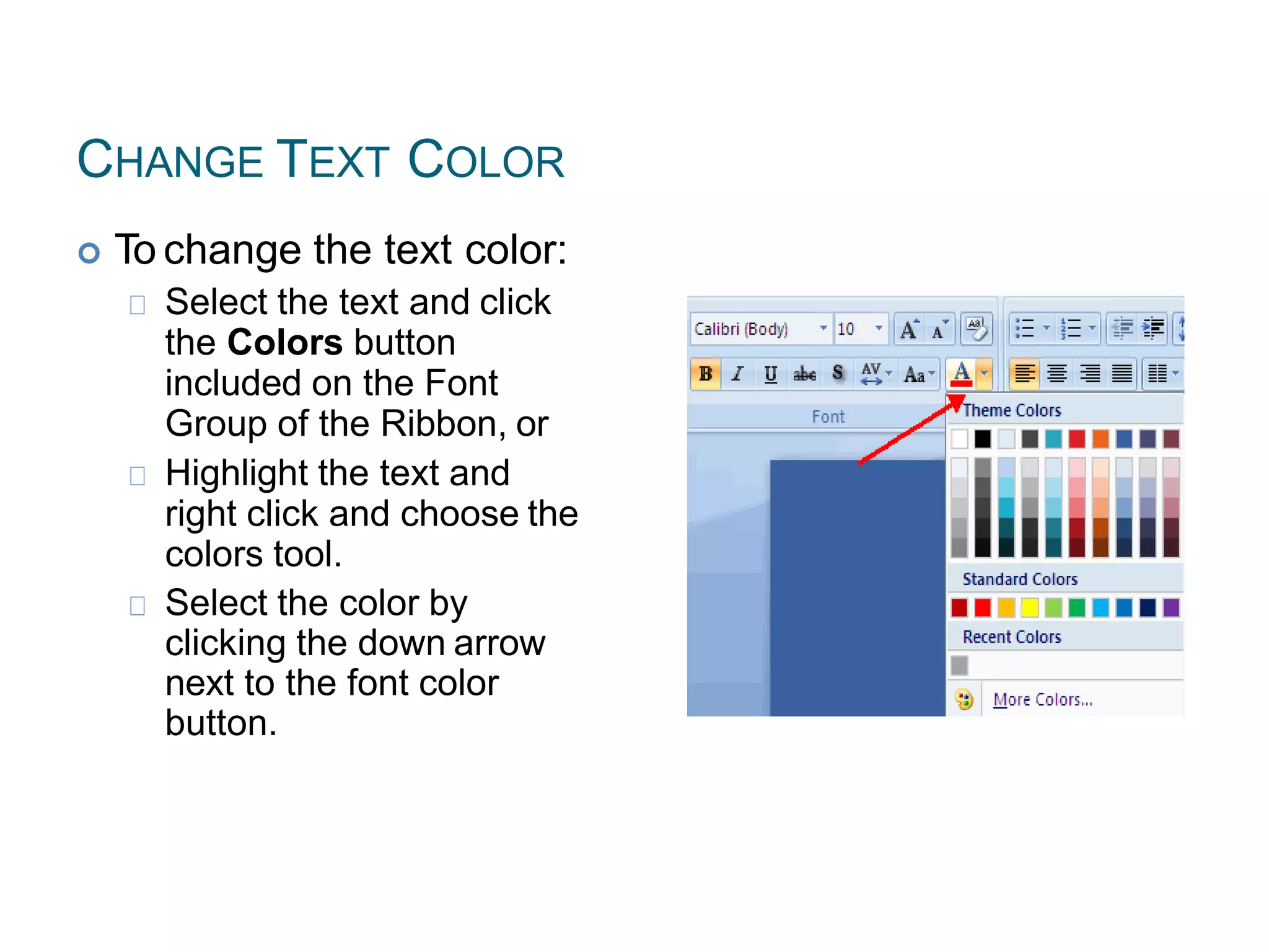 CHANGE TEXT COLOR
 To change the text color:
Select the text and click
the Colors button
included on the Font
Group of the Ribbon, or
Highlight the text and
right click and choose the
colors tool.
Select the color by
clicking the down arrow
next to the font color
button.
 