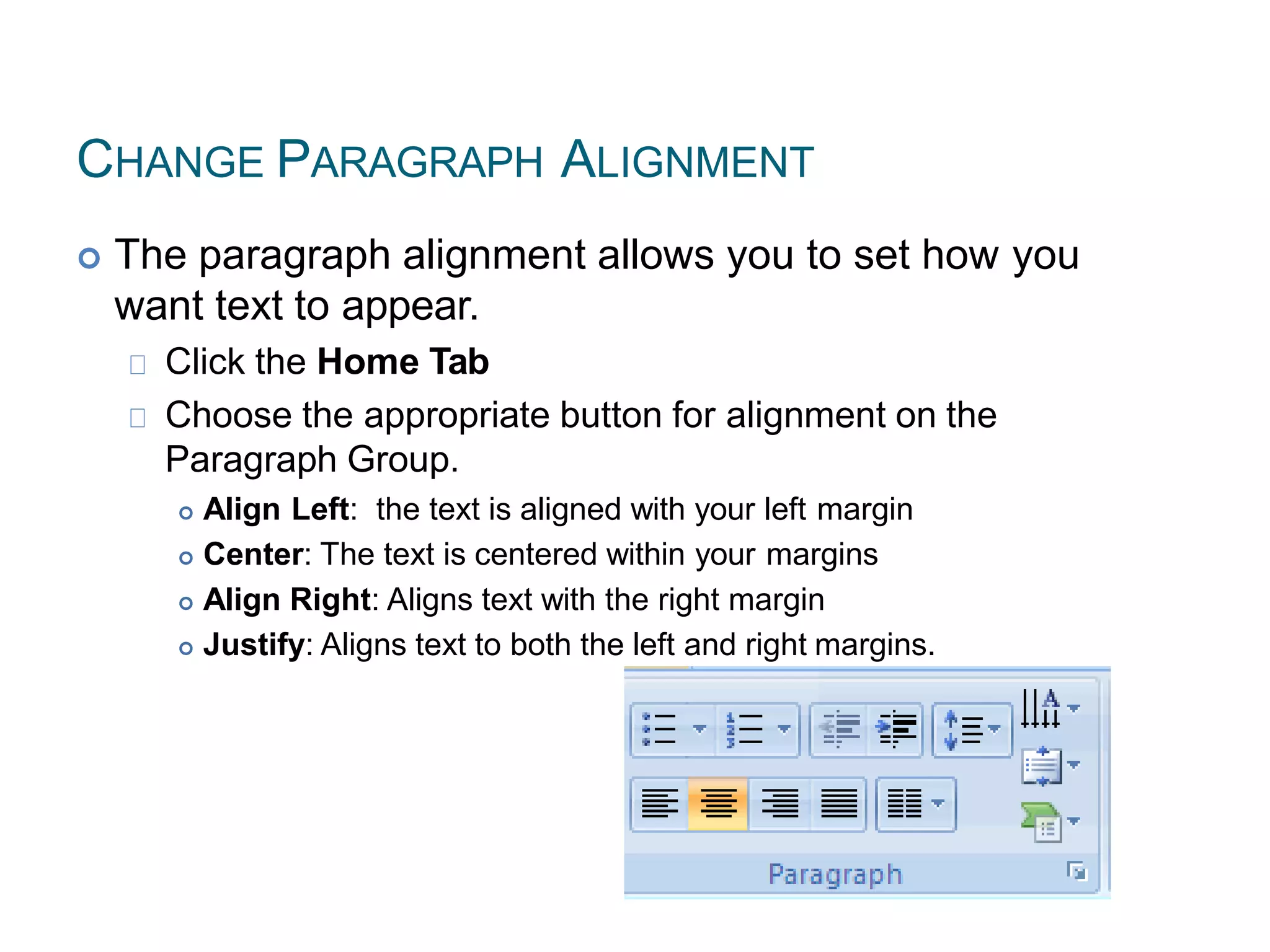 CHANGE PARAGRAPH ALIGNMENT
 The paragraph alignment allows you to set how you
want text to appear.
Click the Home Tab
Choose the appropriate button for alignment on the
Paragraph Group.
 Align Left: the text is aligned with your left margin
 Center: The text is centered within your margins
 Align Right: Aligns text with the right margin
 Justify: Aligns text to both the left and right margins.
 