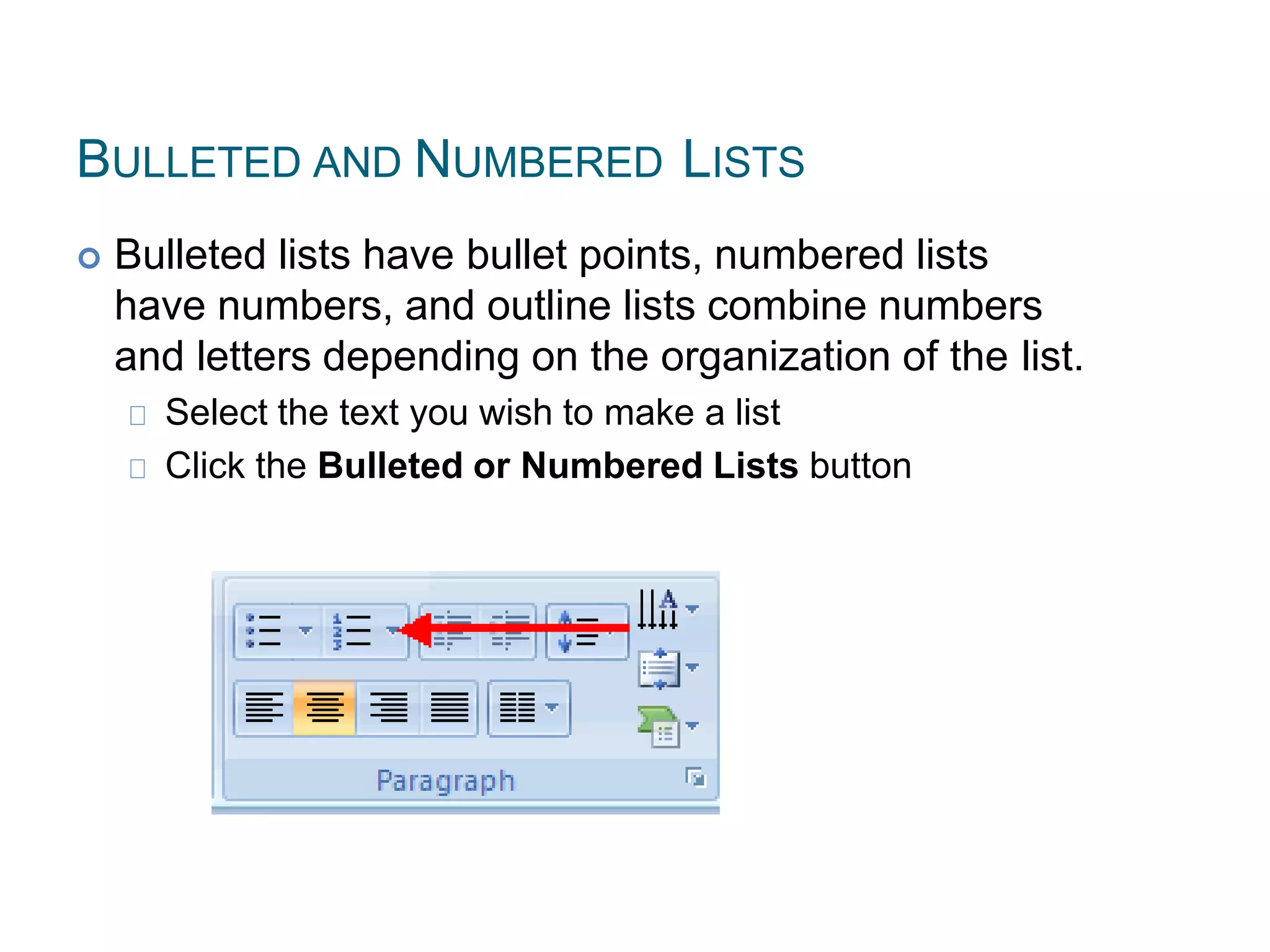 BULLETED AND NUMBERED LISTS
 Bulleted lists have bullet points, numbered lists
have numbers, and outline lists combine numbers
and letters depending on the organization of the list.
Select the text you wish to make a list
Click the Bulleted or Numbered Lists button
 