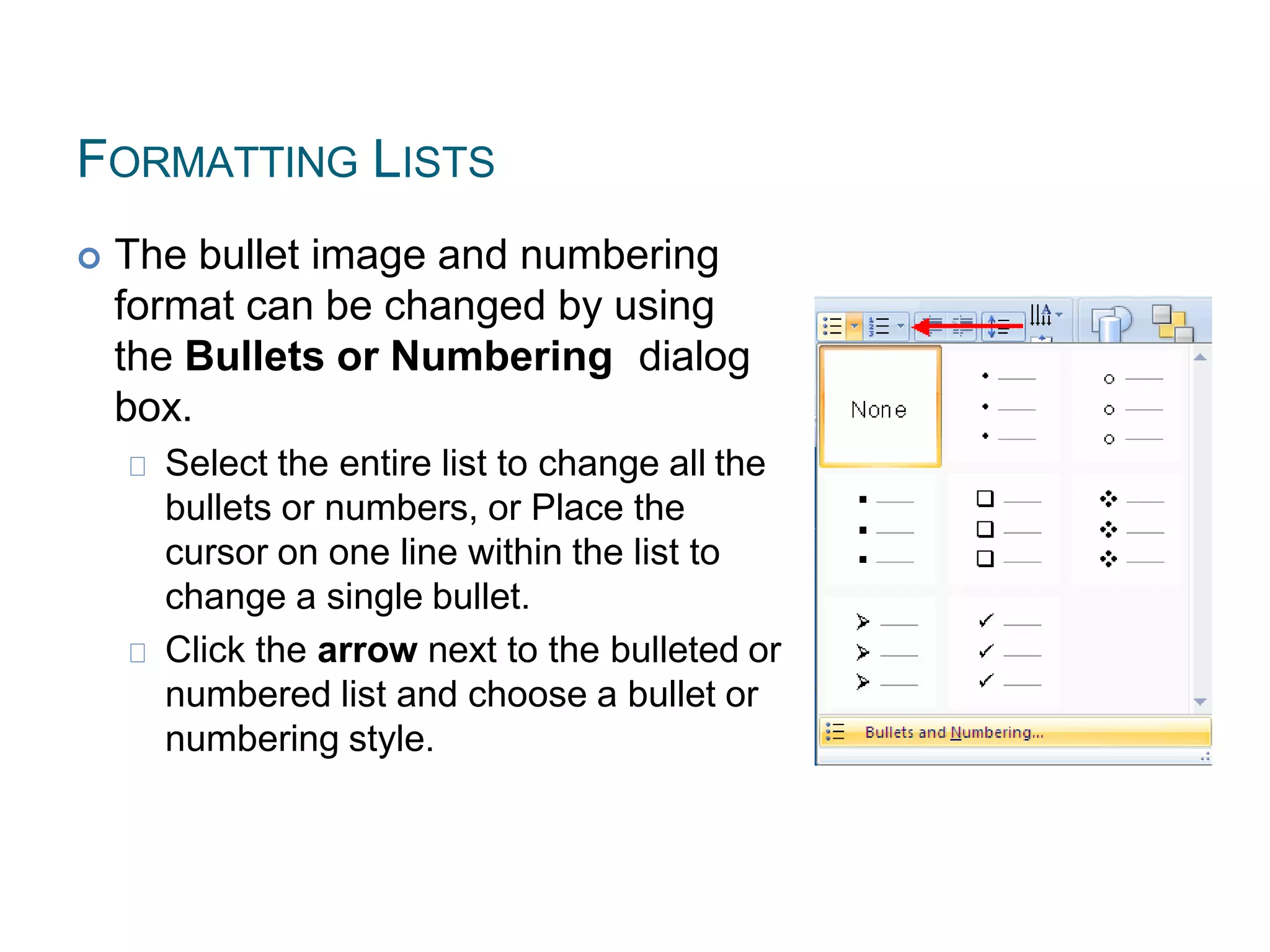 FORMATTING LISTS
 The bullet image and numbering
format can be changed by using
the Bullets or Numbering dialog
box.
Select the entire list to change all the
bullets or numbers, or Place the
cursor on one line within the list to
change a single bullet.
Click the arrow next to the bulleted or
numbered list and choose a bullet or
numbering style.
 