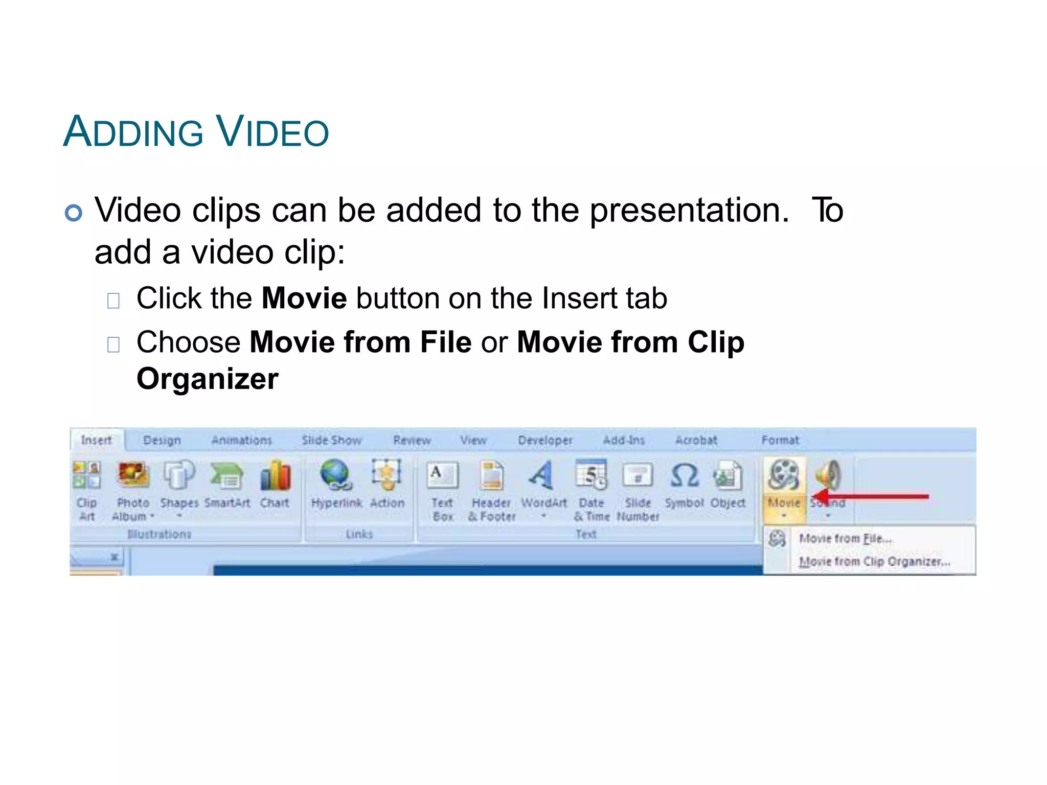 ADDING VIDEO
 Video clips can be added to the presentation. To
add a video clip:
Click the Movie button on the Insert tab
Choose Movie from File or Movie from Clip
Organizer
 