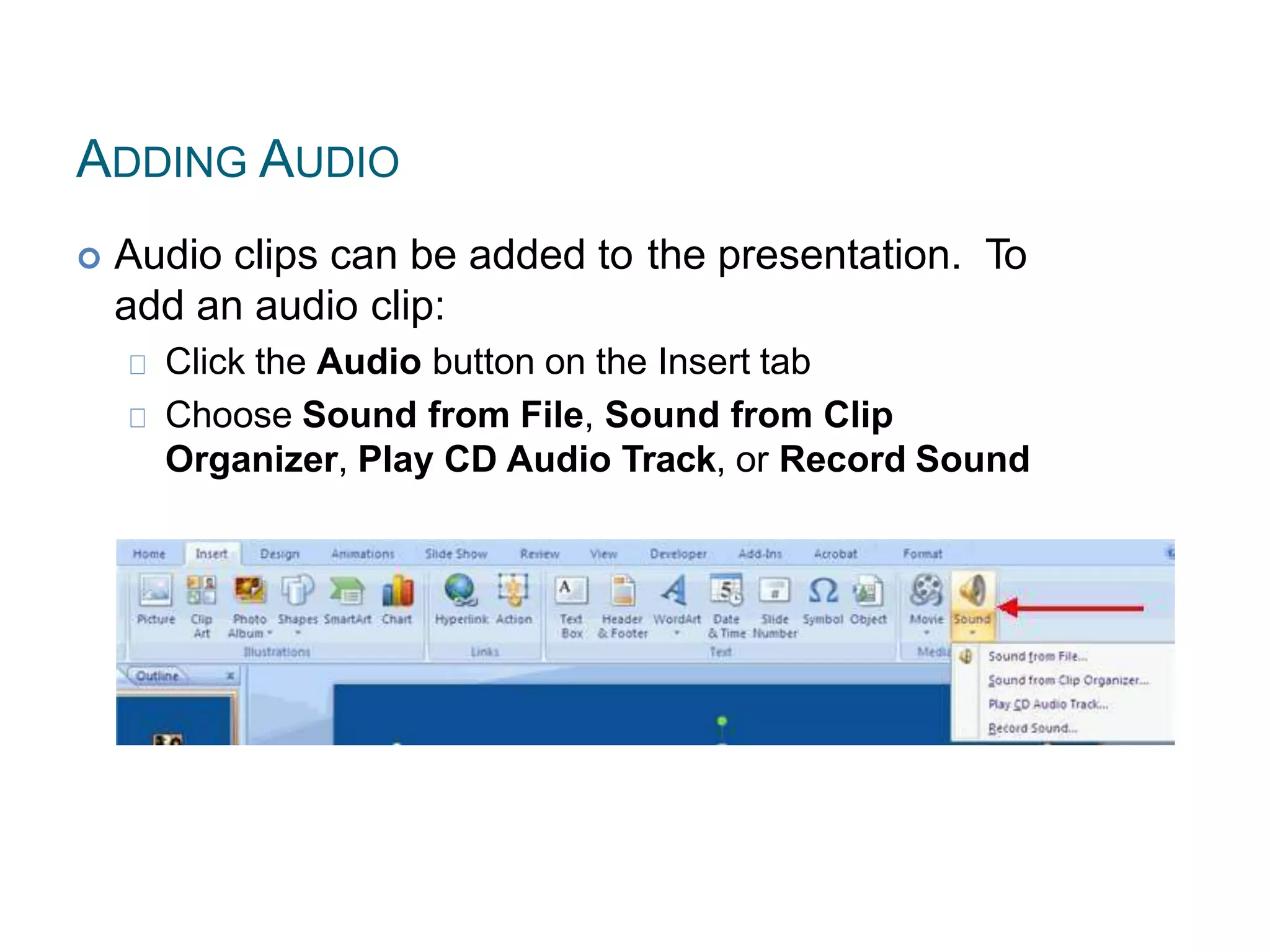 ADDING AUDIO
 Audio clips can be added to the presentation. To
add an audio clip:
Click the Audio button on the Insert tab
Choose Sound from File, Sound from Clip
Organizer, Play CD Audio Track, or Record Sound
 