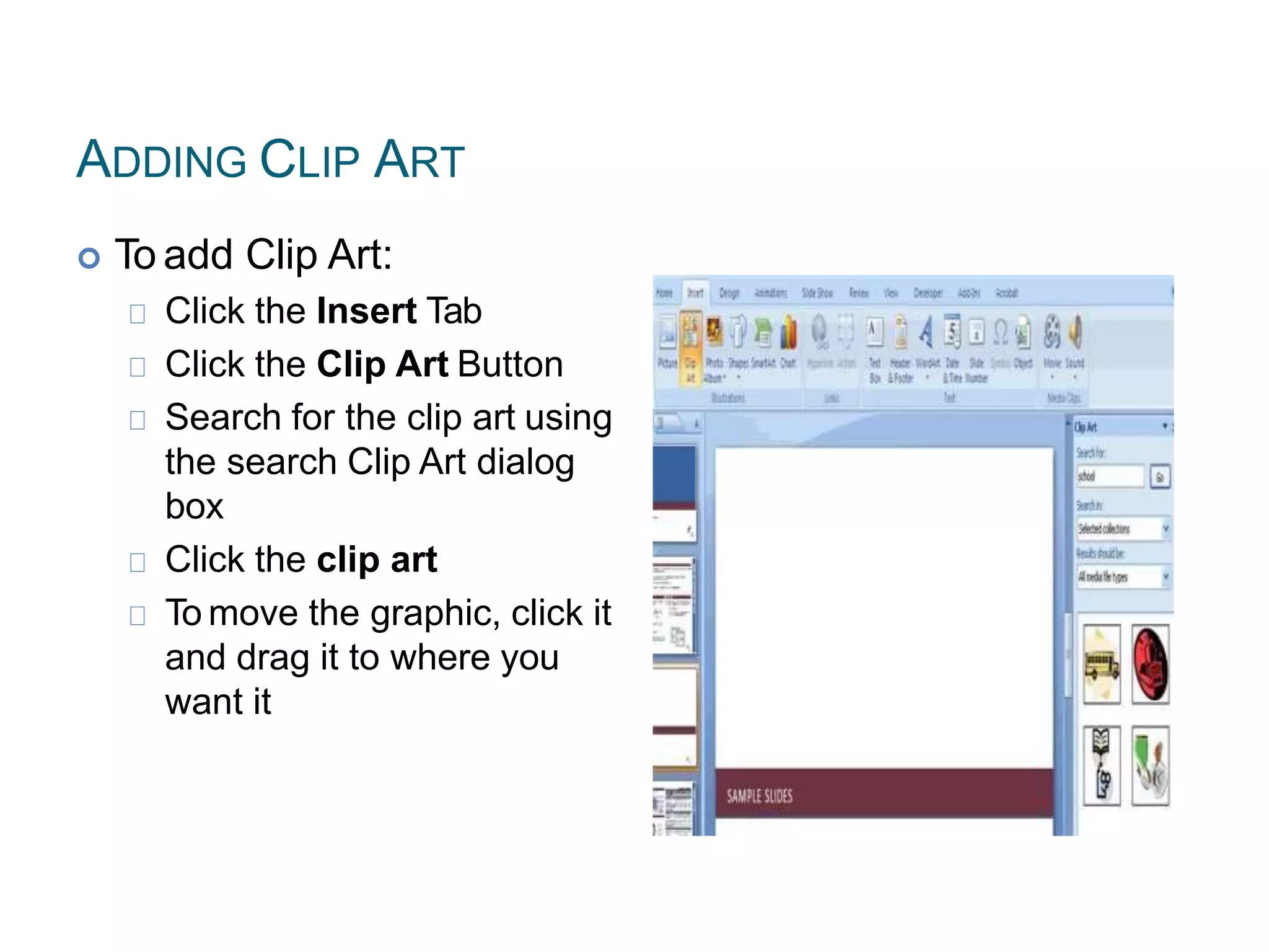 ADDING CLIP ART
 To add Clip Art:
Click the Insert Tab
Click the Clip Art Button
Search for the clip art using
the search Clip Art dialog
box
Click the clip art
To move the graphic, click it
and drag it to where you
want it
 