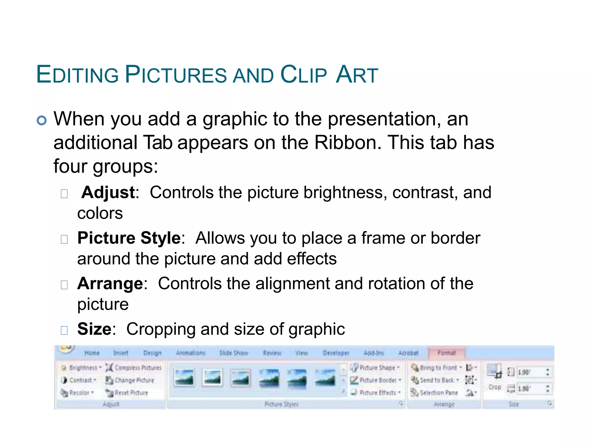 EDITING PICTURES AND CLIP ART
 When you add a graphic to the presentation, an
additional Tab appears on the Ribbon. This tab has
four groups:
Adjust: Controls the picture brightness, contrast, and
colors
Picture Style: Allows you to place a frame or border
around the picture and add effects
Arrange: Controls the alignment and rotation of the
picture
Size: Cropping and size of graphic
 