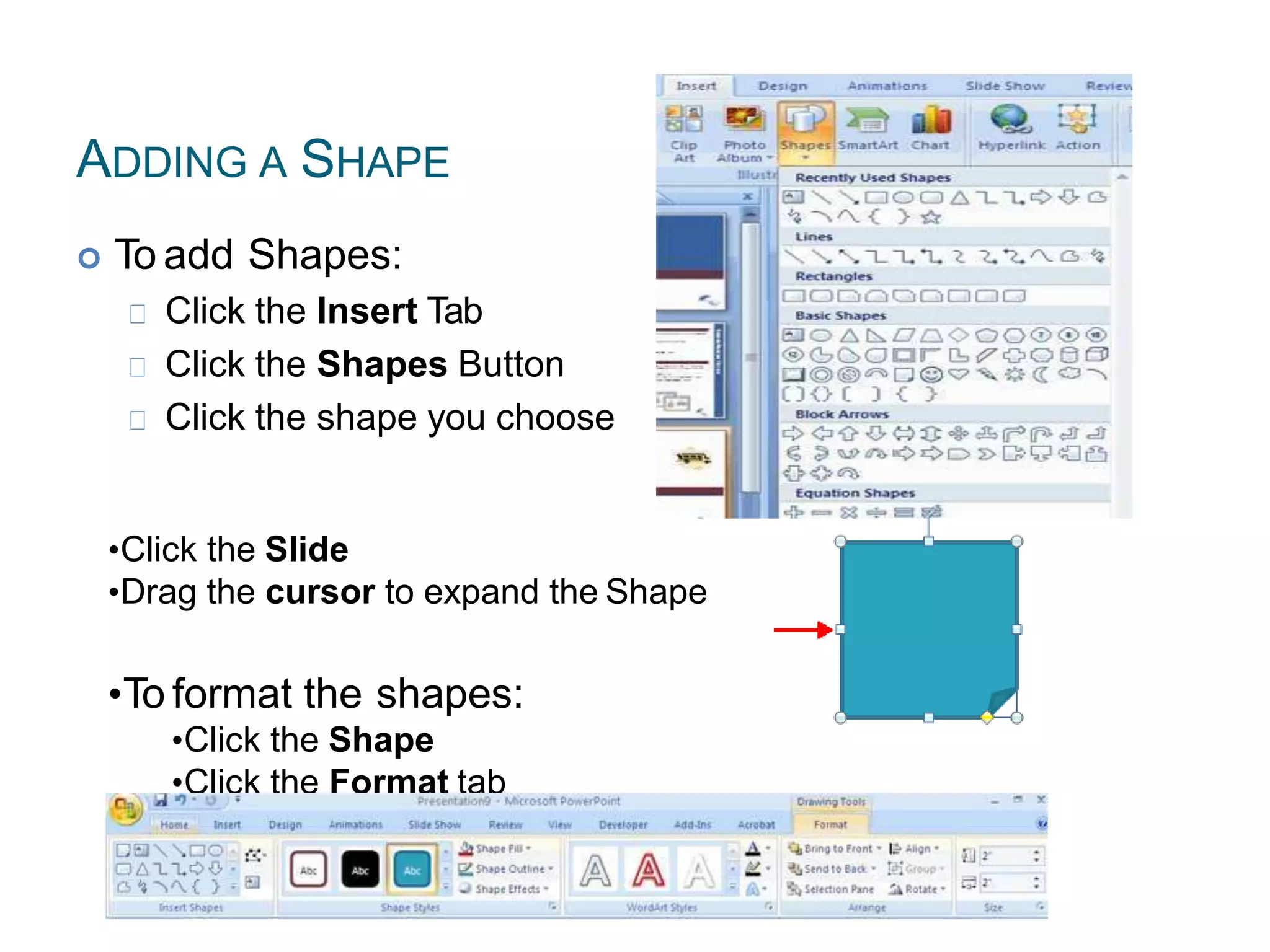 ADDING A SHAPE
 To add Shapes:
Click the Insert Tab
Click the Shapes Button
Click the shape you choose
•Click the Slide
•Drag the cursor to expand the Shape
•To format the shapes:
•Click the Shape
•Click the Format tab
 