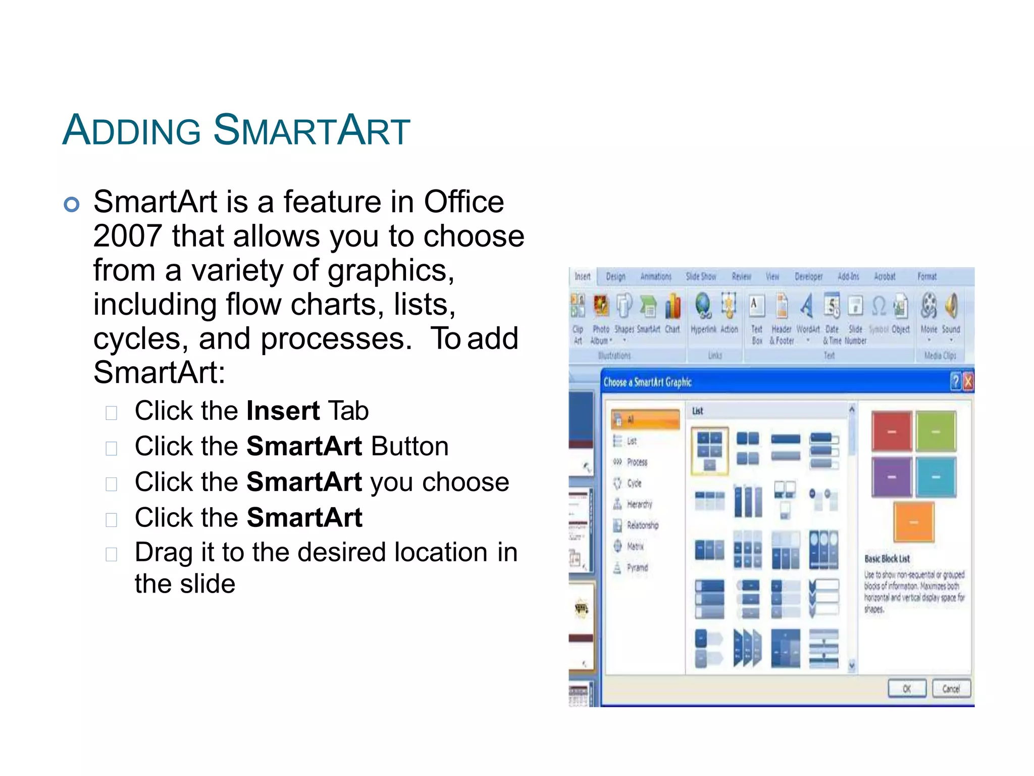 ADDING SMARTART
 SmartArt is a feature in Office
2007 that allows you to choose
from a variety of graphics,
including flow charts, lists,
cycles, and processes. To add
SmartArt:
Click the Insert Tab
Click the SmartArt Button
Click the SmartArt you choose
Click the SmartArt
Drag it to the desired location in
the slide
 