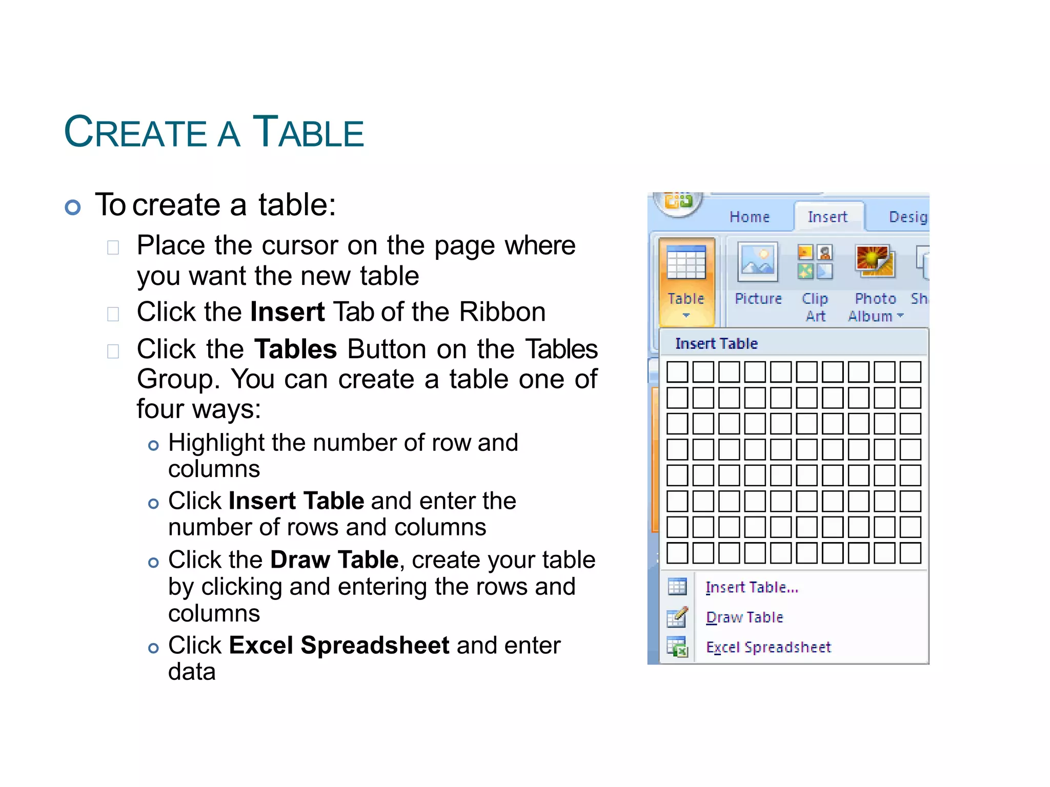 CREATE A TABLE
 To create a table:
Place the cursor on the page where
you want the new table
Click the Insert Tab of the Ribbon
Click the Tables Button on the Tables
Group. You can create a table one of
four ways:
 Highlight the number of row and
columns
 Click Insert Table and enter the
number of rows and columns
 Click the Draw Table, create your table
by clicking and entering the rows and
columns
 Click Excel Spreadsheet and enter
data
52
 