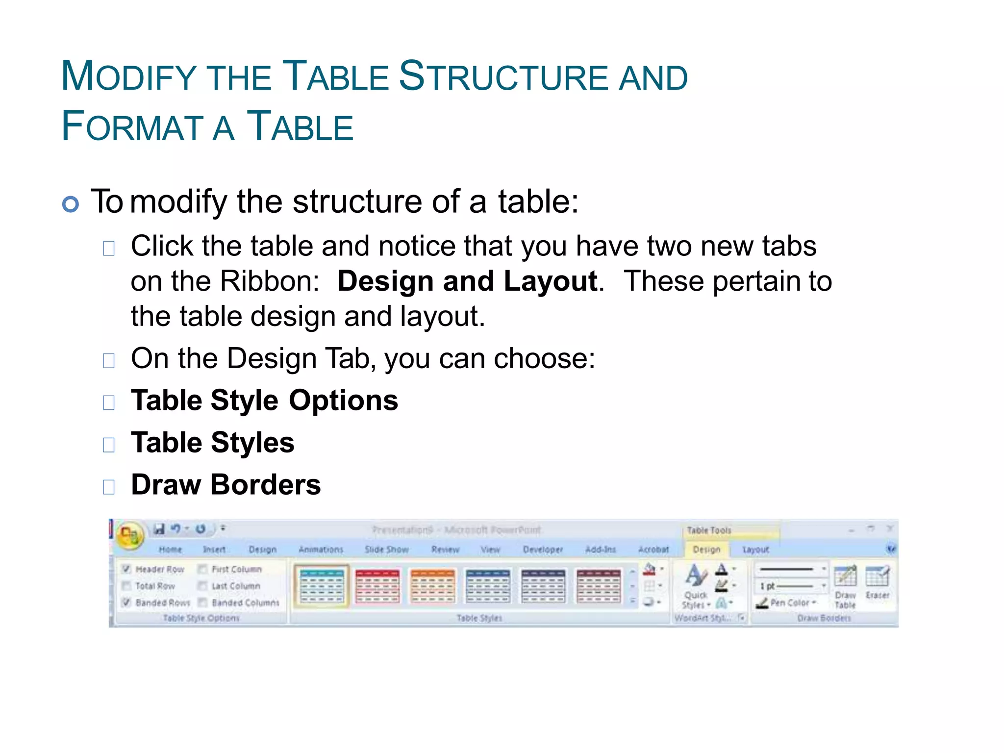 MODIFY THE TABLE STRUCTURE AND
FORMAT A TABLE
 To modify the structure of a table:
Click the table and notice that you have two new tabs
on the Ribbon: Design and Layout. These pertain to
the table design and layout.
On the Design Tab, you can choose:
Table Style Options
Table Styles
Draw Borders
 