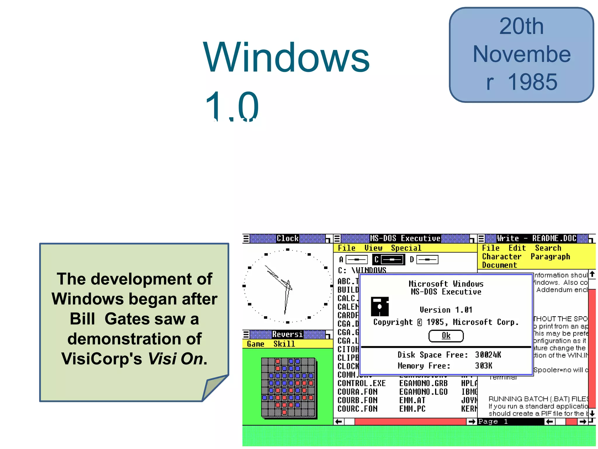 Windows
1.0• 16-bit multi-tasking shell on top of an
existing MS-DOS installation
• Limited multi-tasking
20th
Novembe
r 1985
The development of
Windows began after
Bill Gates saw a
demonstration of
VisiCorp's Visi On.
 