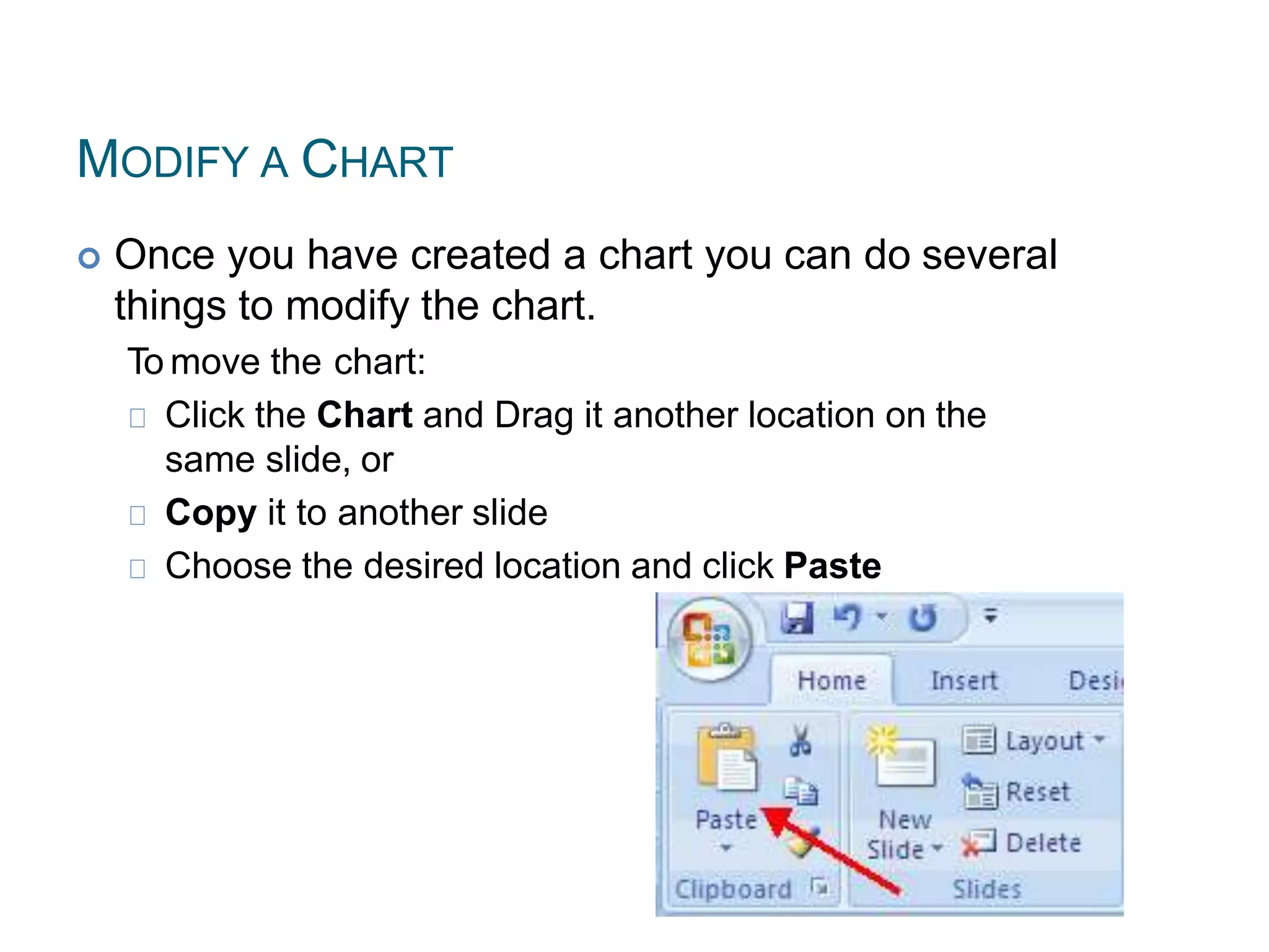 MODIFY A CHART
 Once you have created a chart you can do several
things to modify the chart.
To move the chart:
Click the Chart and Drag it another location on the
same slide, or
Copy it to another slide
Choose the desired location and click Paste
 