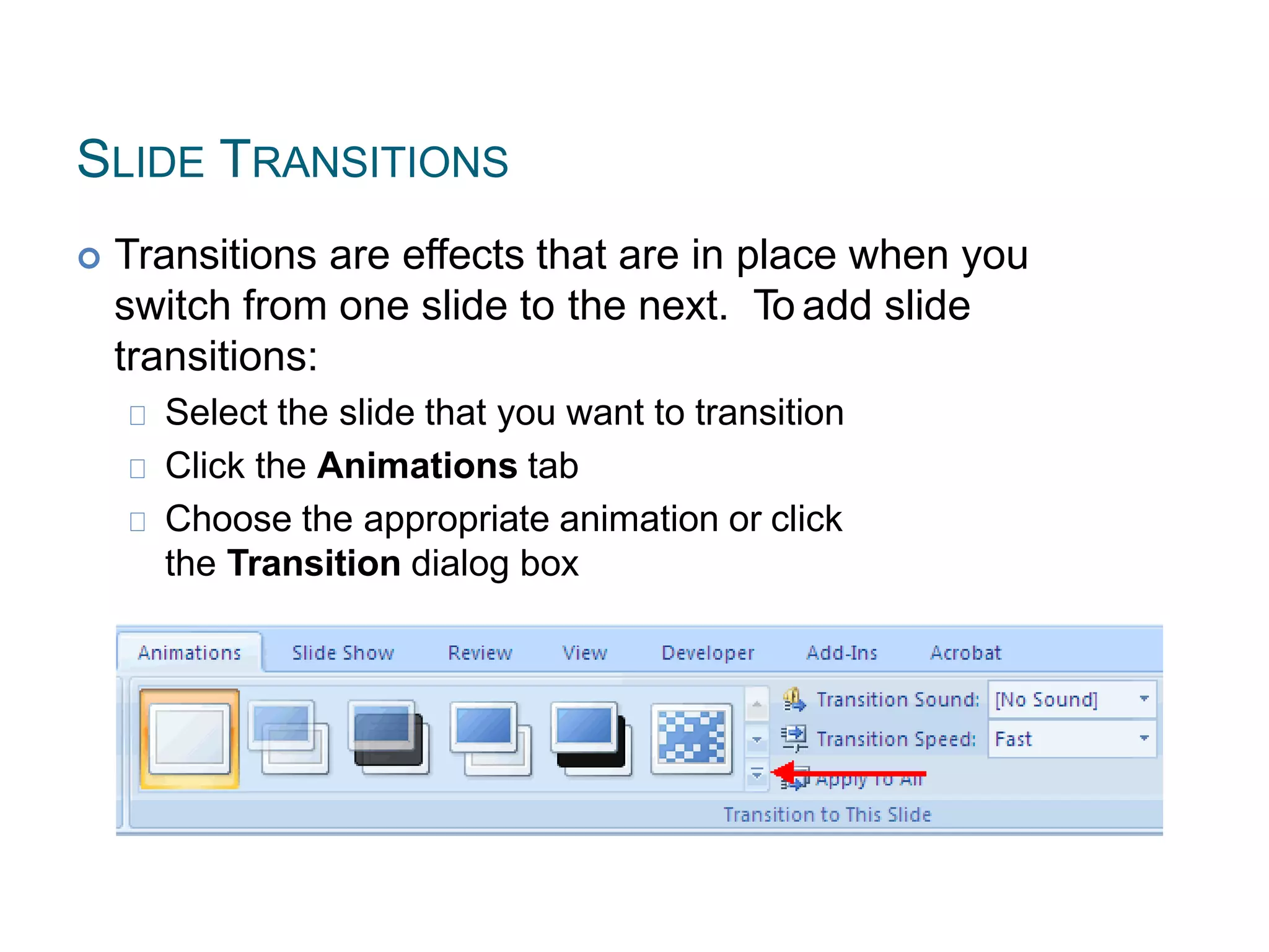 SLIDE TRANSITIONS
 Transitions are effects that are in place when you
switch from one slide to the next. To add slide
transitions:
Select the slide that you want to transition
Click the Animations tab
Choose the appropriate animation or click
the Transition dialog box
 