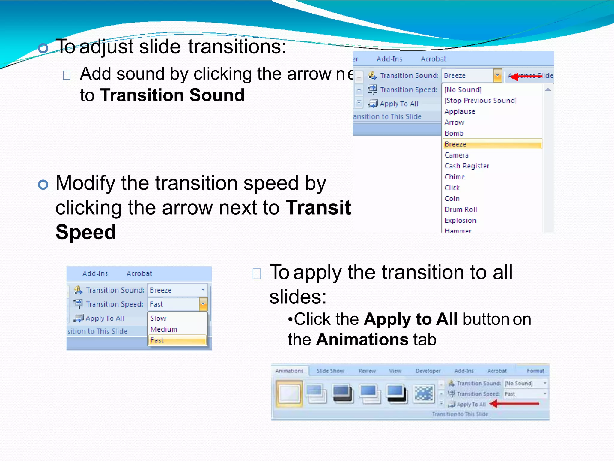  To adjust slide transitions:
Add sound by clicking the arrow n
to Transition Sound
ext
ion
 Modify the transition speed by
clicking the arrow next to Transit
Speed
To apply the transition to all
slides:
•Click the Apply to All button on
the Animations tab
 