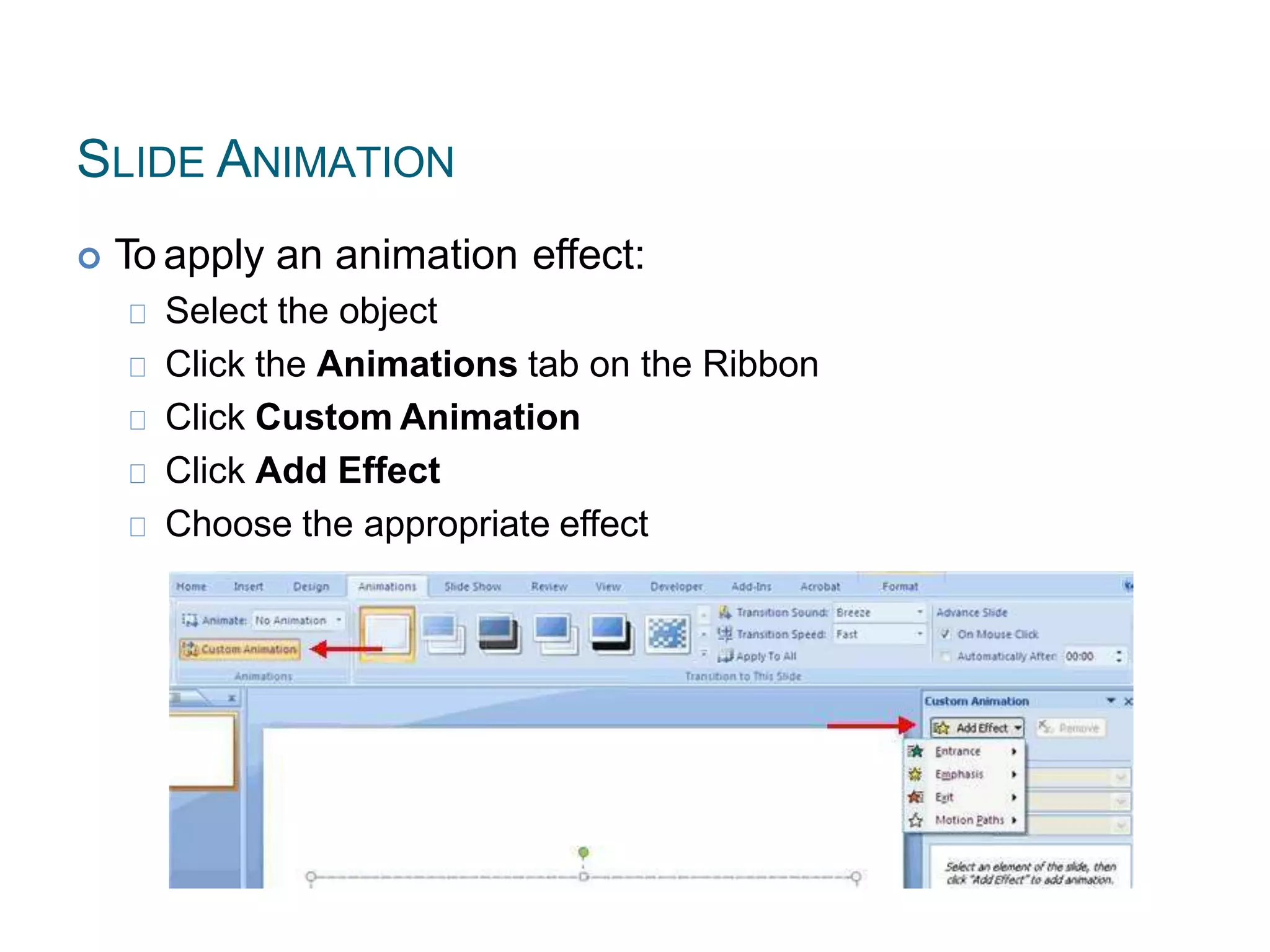 SLIDE ANIMATION
 To apply an animation effect:
Select the object
Click the Animations tab on the Ribbon
Click Custom Animation
Click Add Effect
Choose the appropriate effect
 