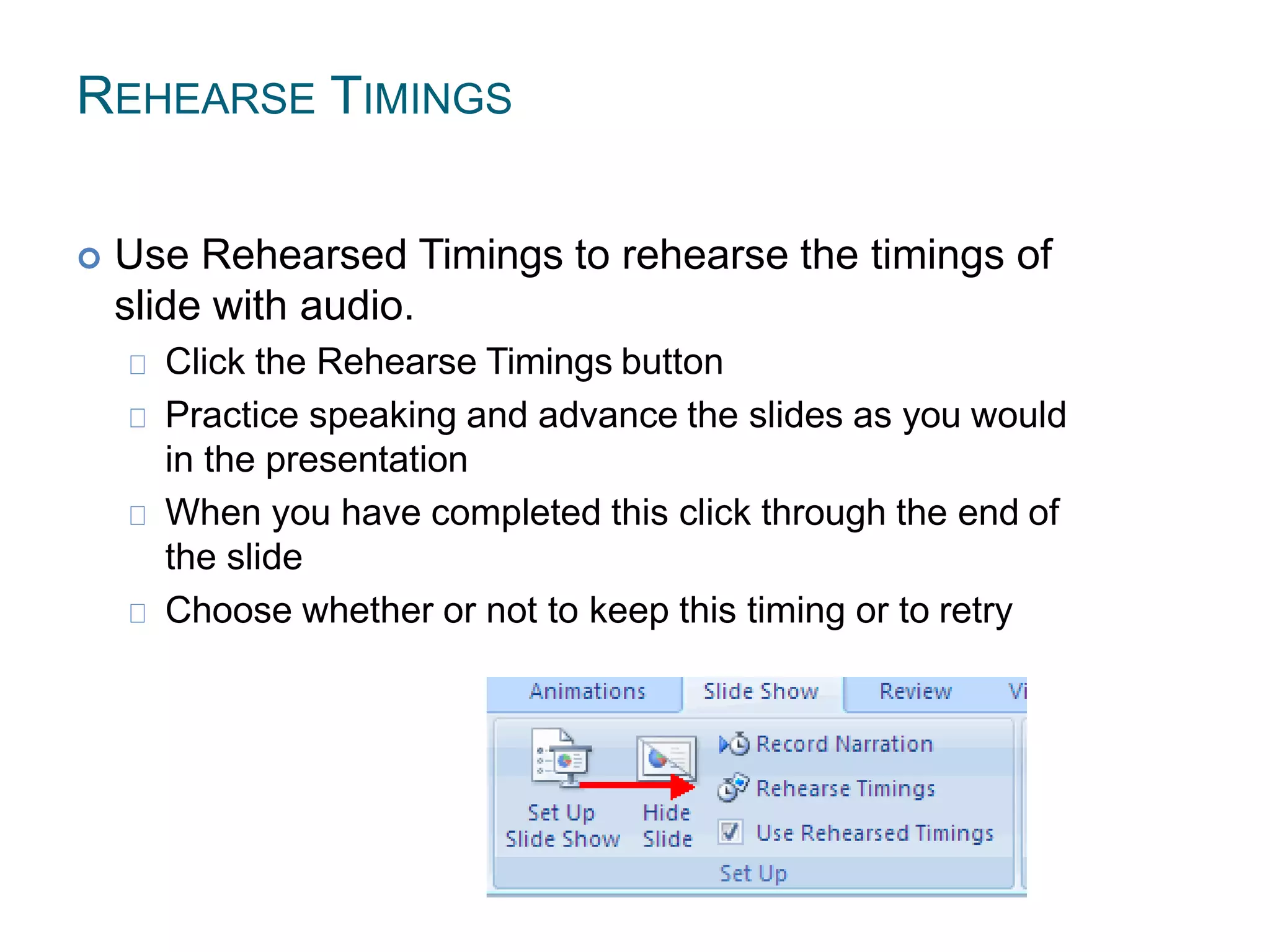 REHEARSE TIMINGS
 Use Rehearsed Timings to rehearse the timings of
slide with audio.
Click the Rehearse Timings button
Practice speaking and advance the slides as you would
in the presentation
When you have completed this click through the end of
the slide
Choose whether or not to keep this timing or to retry
 
