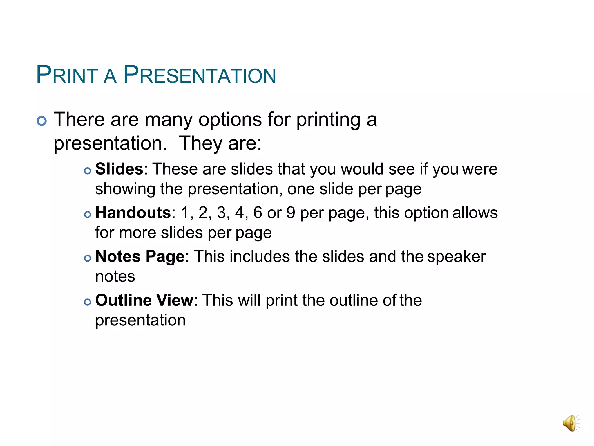 PRINT A PRESENTATION
 There are many options for printing a
presentation. They are:
 Slides: These are slides that you would see if you were
showing the presentation, one slide per page
 Handouts: 1, 2, 3, 4, 6 or 9 per page, this option allows
for more slides per page
 Notes Page: This includes the slides and the speaker
notes
 Outline View: This will print the outline of the
presentation
 
