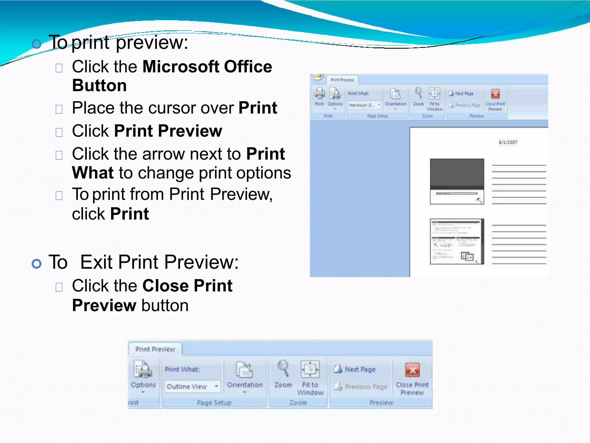  To print preview:
Click the Microsoft Office
Button
Place the cursor over Print
Click Print Preview
Click the arrow next to Print
What to change print options
To print from Print Preview,
click Print
 To Exit Print Preview:
Click the Close Print
Preview button
 