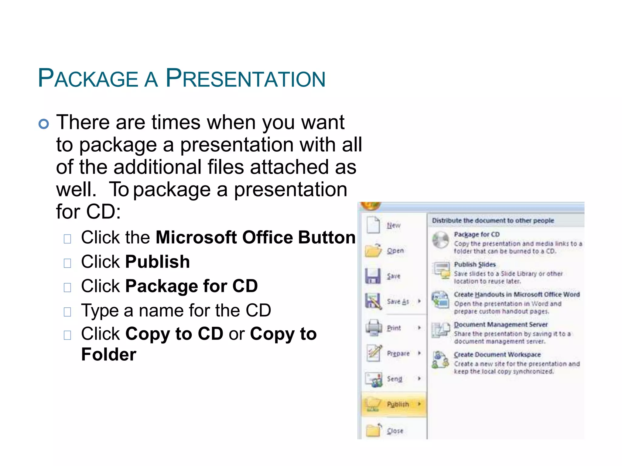 PACKAGE A PRESENTATION
 There are times when you want
to package a presentation with all
of the additional files attached as
well. To package a presentation
for CD:
Click the Microsoft Office Button
Click Publish
Click Package for CD
Type a name for the CD
Click Copy to CD or Copy to
Folder
 