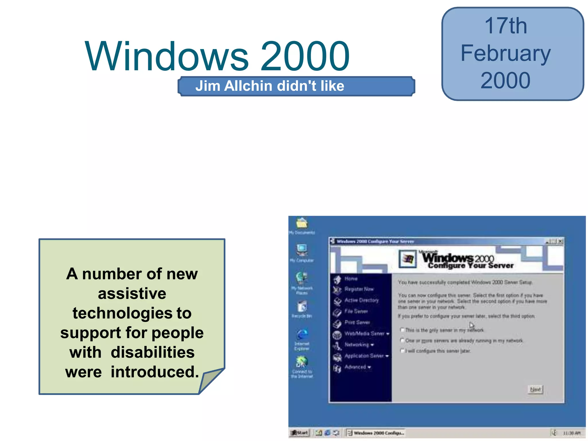 Windows 2000
17th
February
2000
• Added NTFS (New Technology File
System) 3.0, the Microsoft Management
Console (MMC), and the Encrypting File
System (EFS)
• Also Active Directory
A number of new
assistive
technologies to
support for people
with disabilities
were introduced.
Jim Allchin didn't like
codenames
 