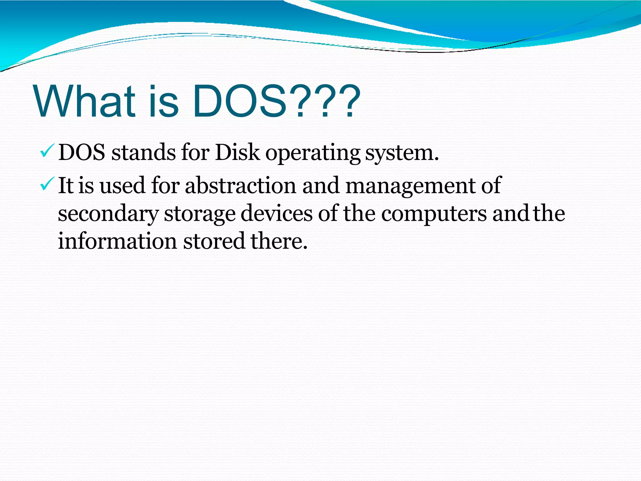 What is DOS???
DOS stands for Disk operating system.
It is used for abstraction and management of
secondary storage devices of the computers andthe
information stored there.
 