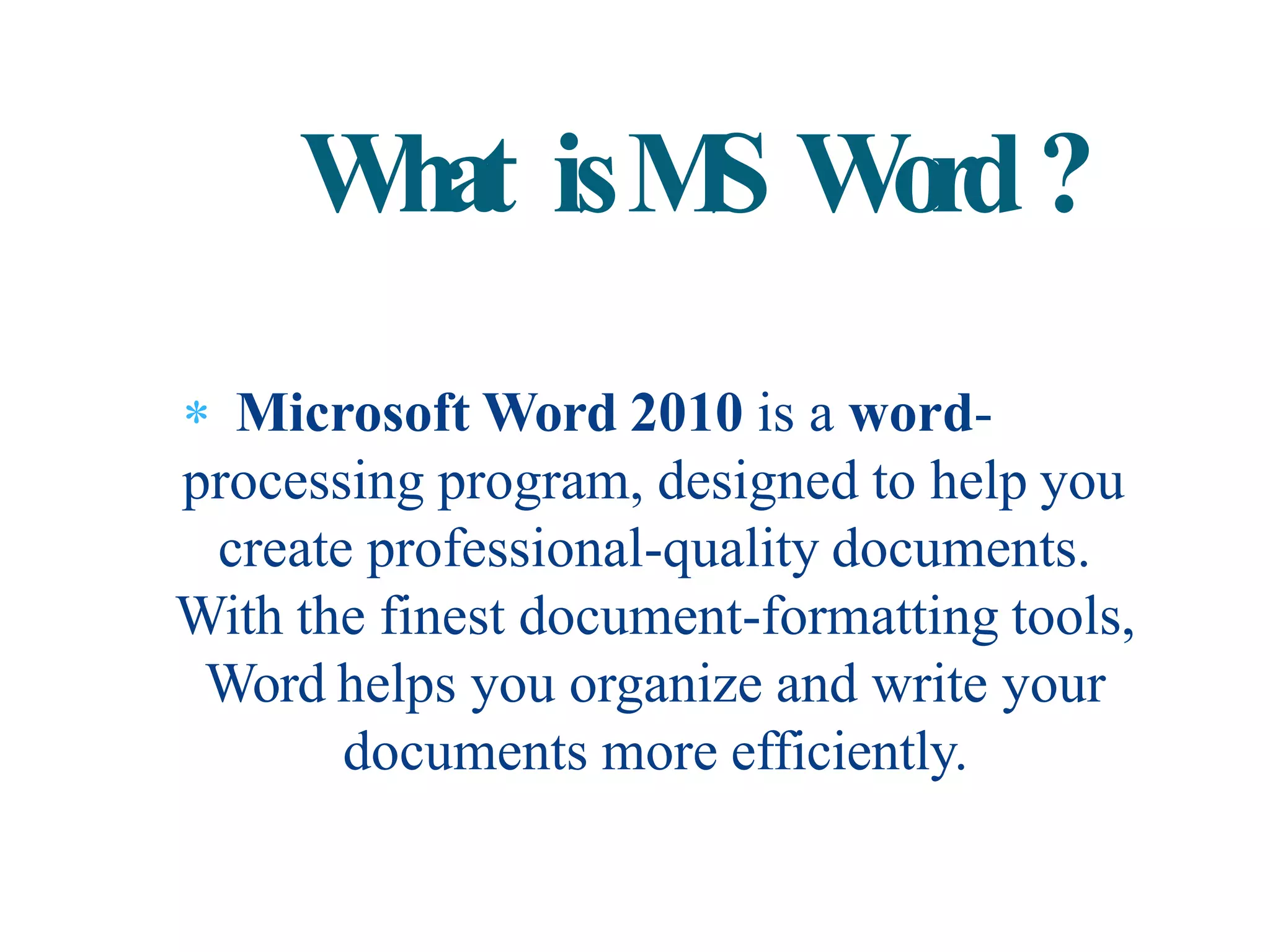  Microsoft Word 2010 is a word-
processing program, designed to help you
create professional-quality documents.
With the finest document-formatting tools,
Word helps you organize and write your
documents more efficiently.
What isMS Word?
 