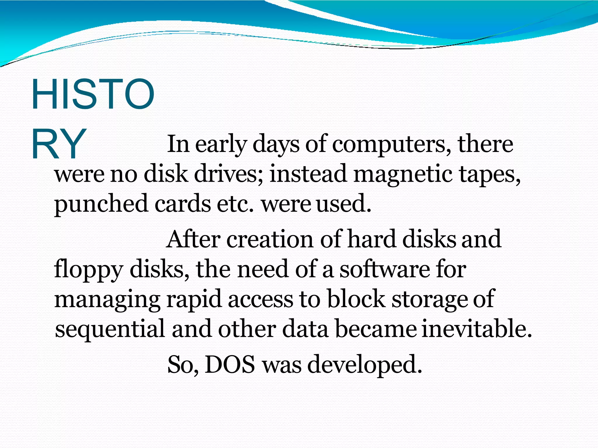 HISTO
RY In early days of computers, there
were no disk drives; instead magnetic tapes,
punched cards etc. wereused.
After creation of hard disks and
floppy disks, the need of a software for
managing rapid access to block storage of
sequential and other data became inevitable.
So, DOS was developed.
 