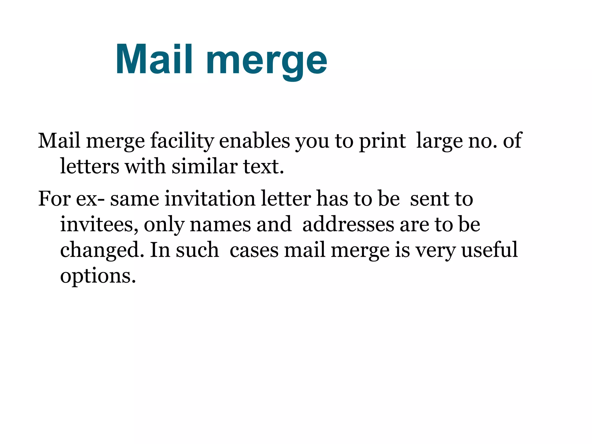 Mail merge
Mail merge facility enables you to print large no. of
letters with similar text.
For ex- same invitation letter has to be sent to
invitees, only names and addresses are to be
changed. In such cases mail merge is very useful
options.
 