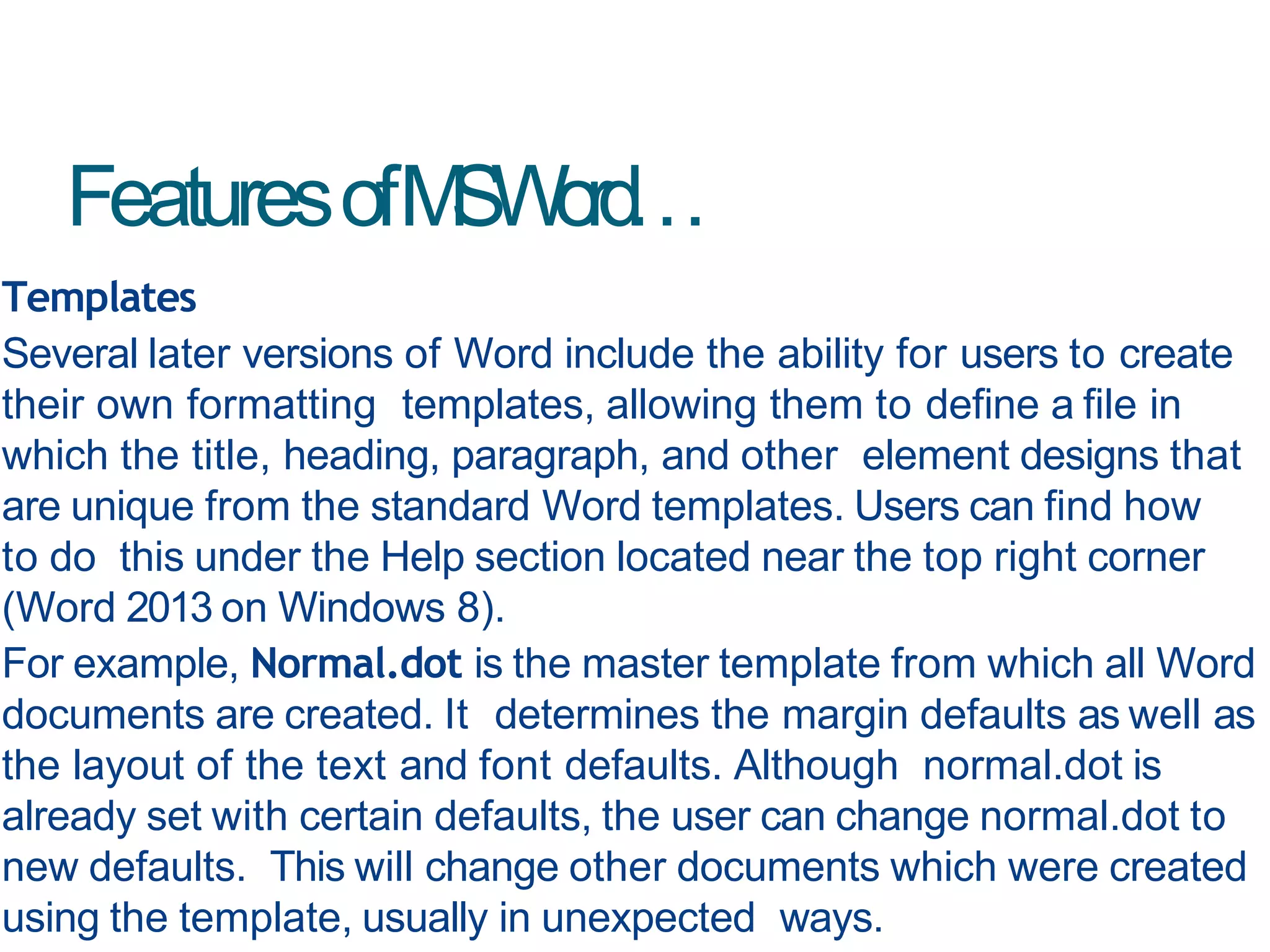 FeaturesofMSWord…
Templates
Several later versions of Word include the ability for users to create
their own formatting templates, allowing them to define a file in
which the title, heading, paragraph, and other element designs that
are unique from the standard Word templates. Users can find how
to do this under the Help section located near the top right corner
(Word 2013 on Windows 8).
For example, Normal.dot is the master template from which all Word
documents are created. It determines the margin defaults as well as
the layout of the text and font defaults. Although normal.dot is
already set with certain defaults, the user can change normal.dot to
new defaults. This will change other documents which were created
using the template, usually in unexpected ways.
 