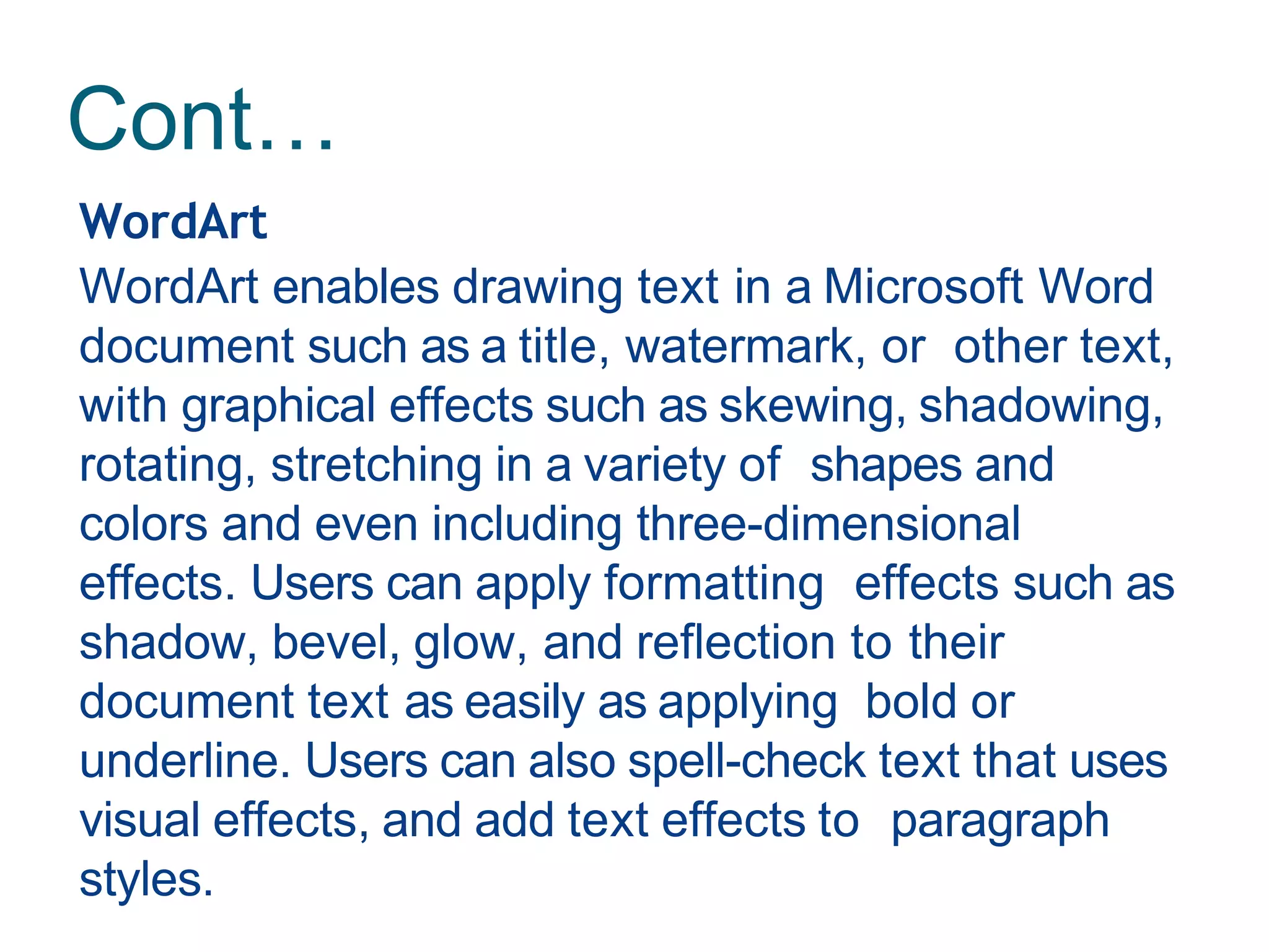 Cont…
WordArt
WordArt enables drawing text in a Microsoft Word
document such as a title, watermark, or other text,
with graphical effects such as skewing, shadowing,
rotating, stretching in a variety of shapes and
colors and even including three-dimensional
effects. Users can apply formatting effects such as
shadow, bevel, glow, and reflection to their
document text as easily as applying bold or
underline. Users can also spell-check text that uses
visual effects, and add text effects to paragraph
styles.
 