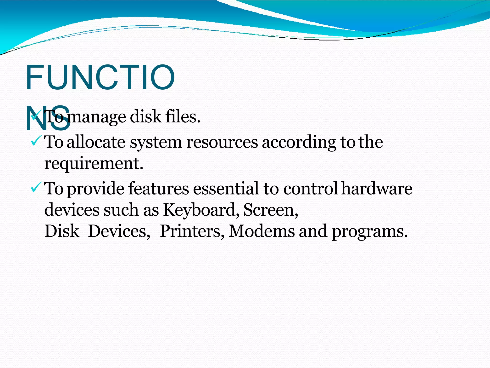 FUNCTIO
NSTomanage disk files.
Toallocate system resources according tothe
requirement.
Toprovide features essential to controlhardware
devices such as Keyboard, Screen,
Disk Devices, Printers, Modems and programs.
 