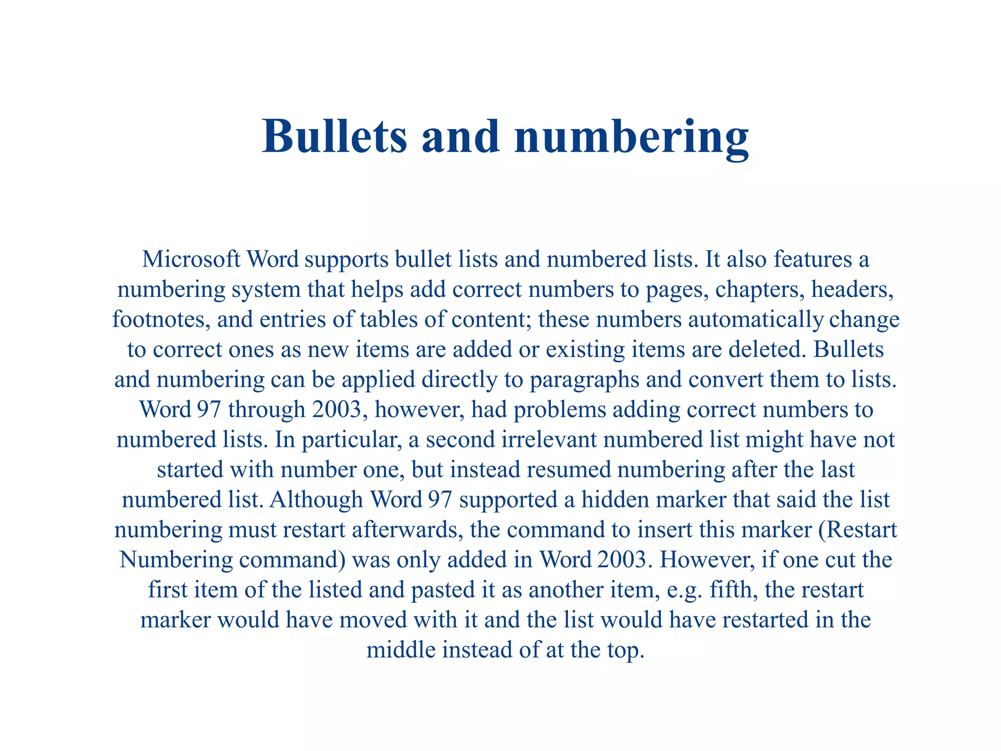 Bullets and numbering
Microsoft Word supports bullet lists and numbered lists. It also features a
numbering system that helps add correct numbers to pages, chapters, headers,
footnotes, and entries of tables of content; these numbers automatically change
to correct ones as new items are added or existing items are deleted. Bullets
and numbering can be applied directly to paragraphs and convert them to lists.
Word 97 through 2003, however, had problems adding correct numbers to
numbered lists. In particular, a second irrelevant numbered list might have not
started with number one, but instead resumed numbering after the last
numbered list. Although Word 97 supported a hidden marker that said the list
numbering must restart afterwards, the command to insert this marker (Restart
Numbering command) was only added in Word 2003. However, if one cut the
first item of the listed and pasted it as another item, e.g. fifth, the restart
marker would have moved with it and the list would have restarted in the
middle instead of at the top.
 
