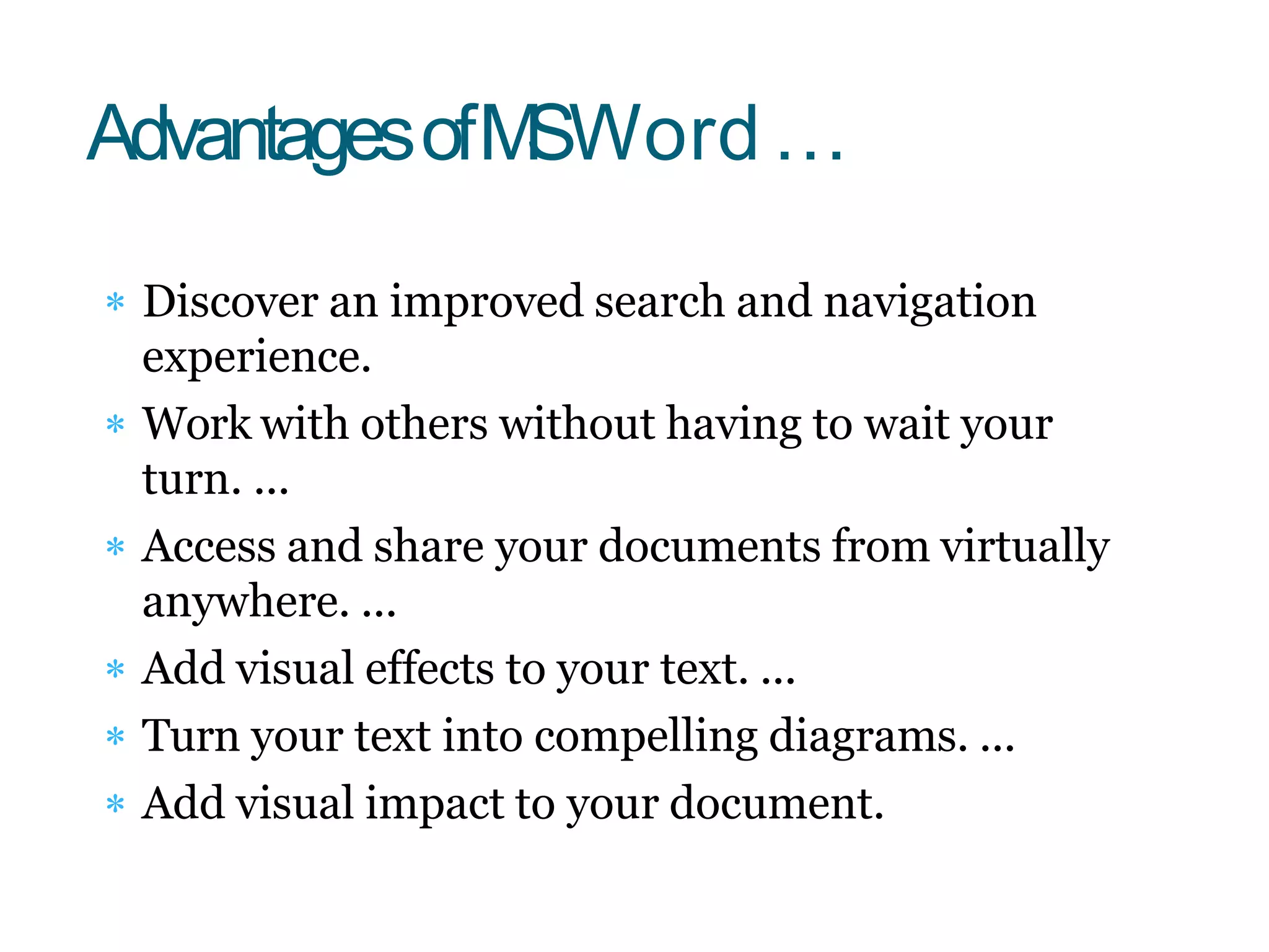  Discover an improved search and navigation
experience.
 Work with others without having to wait your
turn. ...
 Access and share your documents from virtually
anywhere. ...
 Add visual effects to your text. ...
 Turn your text into compelling diagrams. ...
 Add visual impact to your document.
AdvantagesofMSWord…
 