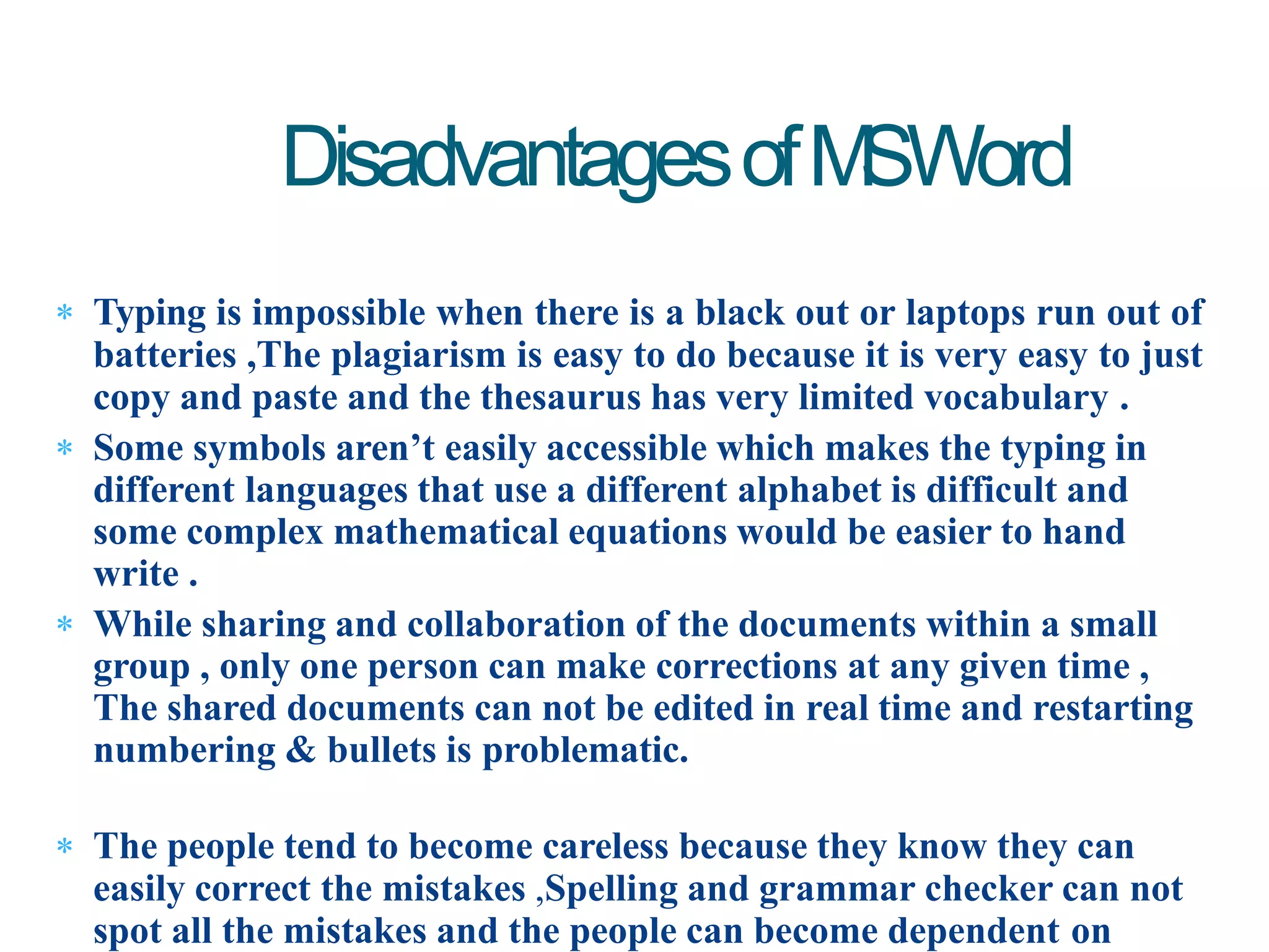  Typing is impossible when there is a black out or laptops run out of
batteries ,The plagiarism is easy to do because it is very easy to just
copy and paste and the thesaurus has very limited vocabulary .
 Some symbols aren’t easily accessible which makes the typing in
different languages that use a different alphabet is difficult and
some complex mathematical equations would be easier to hand
write .
 While sharing and collaboration of the documents within a small
group , only one person can make corrections at any given time ,
The shared documents can not be edited in real time and restarting
numbering & bullets is problematic.
 The people tend to become careless because they know they can
easily correct the mistakes ,Spelling and grammar checker can not
spot all the mistakes and the people can become dependent on
DisadvantagesofMSWord
 