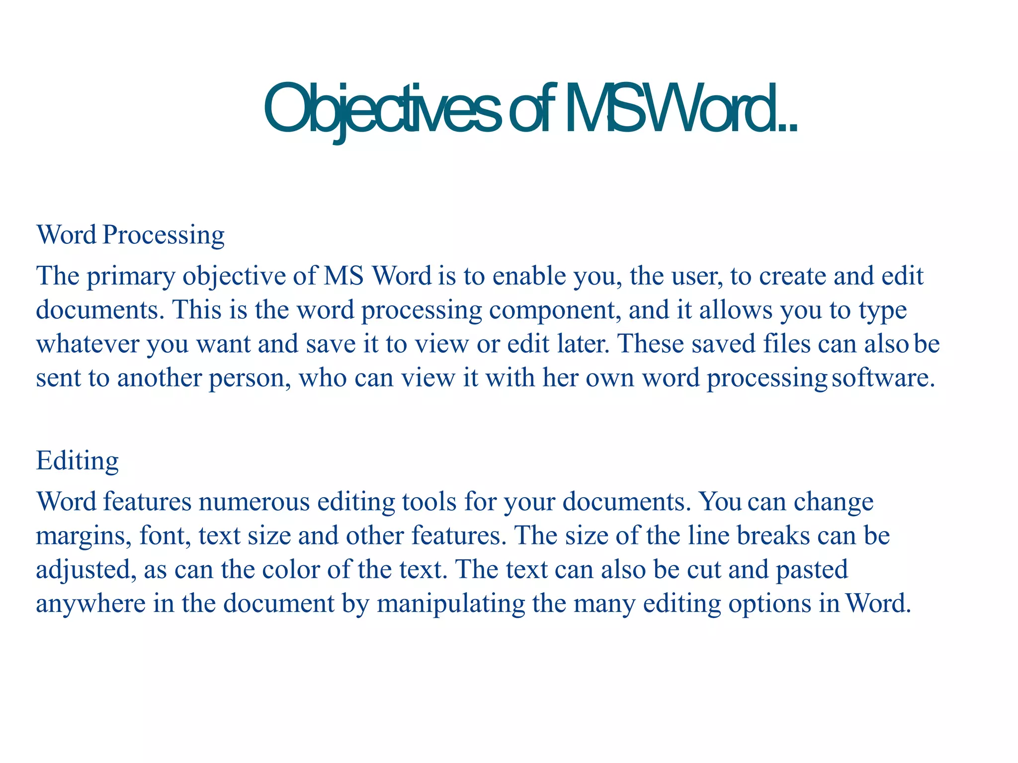 Word Processing
The primary objective of MS Word is to enable you, the user, to create and edit
documents. This is the word processing component, and it allows you to type
whatever you want and save it to view or edit later. These saved files can alsobe
sent to another person, who can view it with her own word processingsoftware.
Editing
Word features numerous editing tools for your documents. You can change
margins, font, text size and other features. The size of the line breaks can be
adjusted, as can the color of the text. The text can also be cut and pasted
anywhere in the document by manipulating the many editing options inWord.
ObjectivesofMSWord..
 