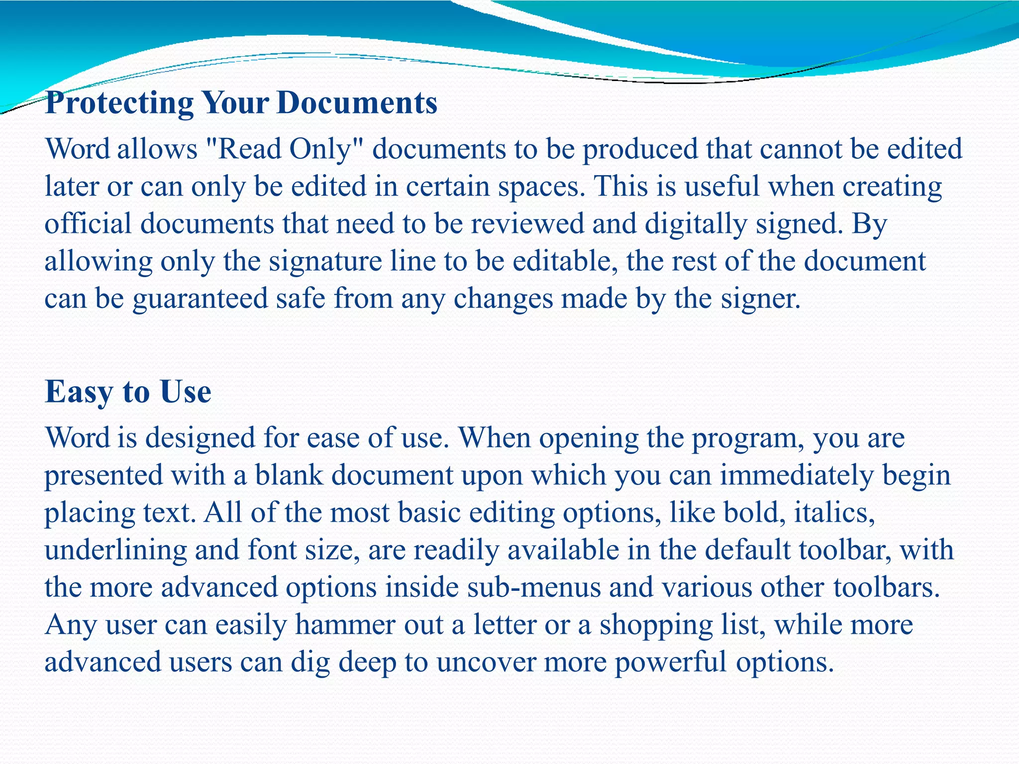 Protecting Your Documents
Word allows "Read Only" documents to be produced that cannot be edited
later or can only be edited in certain spaces. This is useful when creating
official documents that need to be reviewed and digitally signed. By
allowing only the signature line to be editable, the rest of the document
can be guaranteed safe from any changes made by the signer.
Easy to Use
Word is designed for ease of use. When opening the program, you are
presented with a blank document upon which you can immediately begin
placing text. All of the most basic editing options, like bold, italics,
underlining and font size, are readily available in the default toolbar, with
the more advanced options inside sub-menus and various other toolbars.
Any user can easily hammer out a letter or a shopping list, while more
advanced users can dig deep to uncover more powerful options.
 