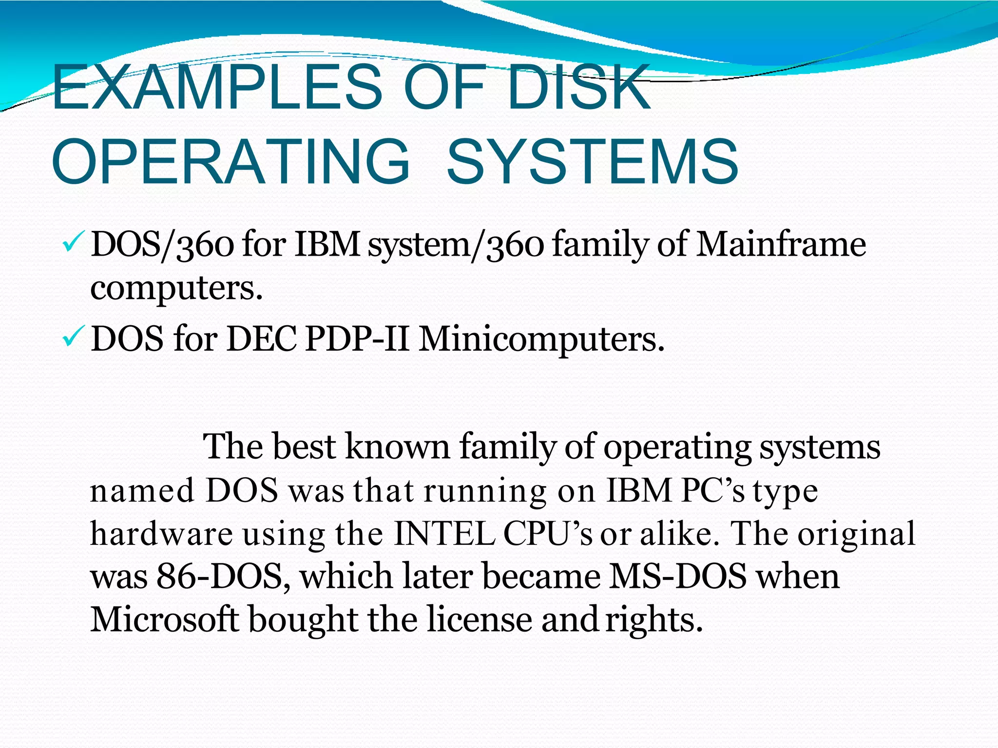 EXAMPLES OF DISK
OPERATING SYSTEMS
DOS/360 for IBMsystem/360 family of Mainframe
computers.
DOS for DEC PDP-II Minicomputers.
The best known family of operating systems
named DOS was that running on IBM PC’s type
hardware using the INTEL CPU’s or alike. The original
was 86-DOS, which later became MS-DOS when
Microsoft bought the license andrights.
 