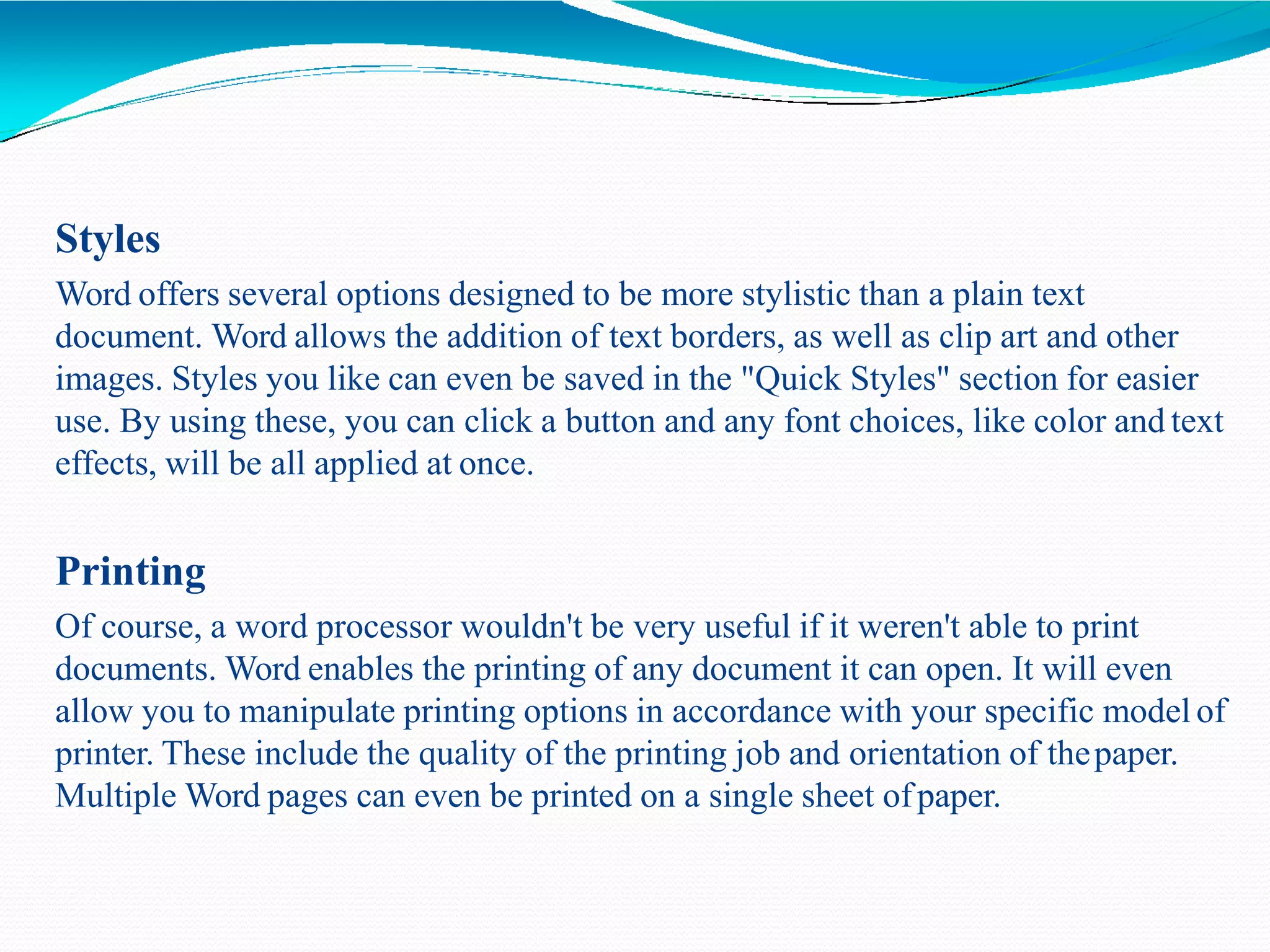 Styles
Word offers several options designed to be more stylistic than a plain text
document. Word allows the addition of text borders, as well as clip art and other
images. Styles you like can even be saved in the "Quick Styles" section for easier
use. By using these, you can click a button and any font choices, like color and text
effects, will be all applied at once.
Printing
Of course, a word processor wouldn't be very useful if it weren't able to print
documents. Word enables the printing of any document it can open. It will even
allow you to manipulate printing options in accordance with your specific model of
printer. These include the quality of the printing job and orientation of thepaper.
Multiple Word pages can even be printed on a single sheet ofpaper.
 