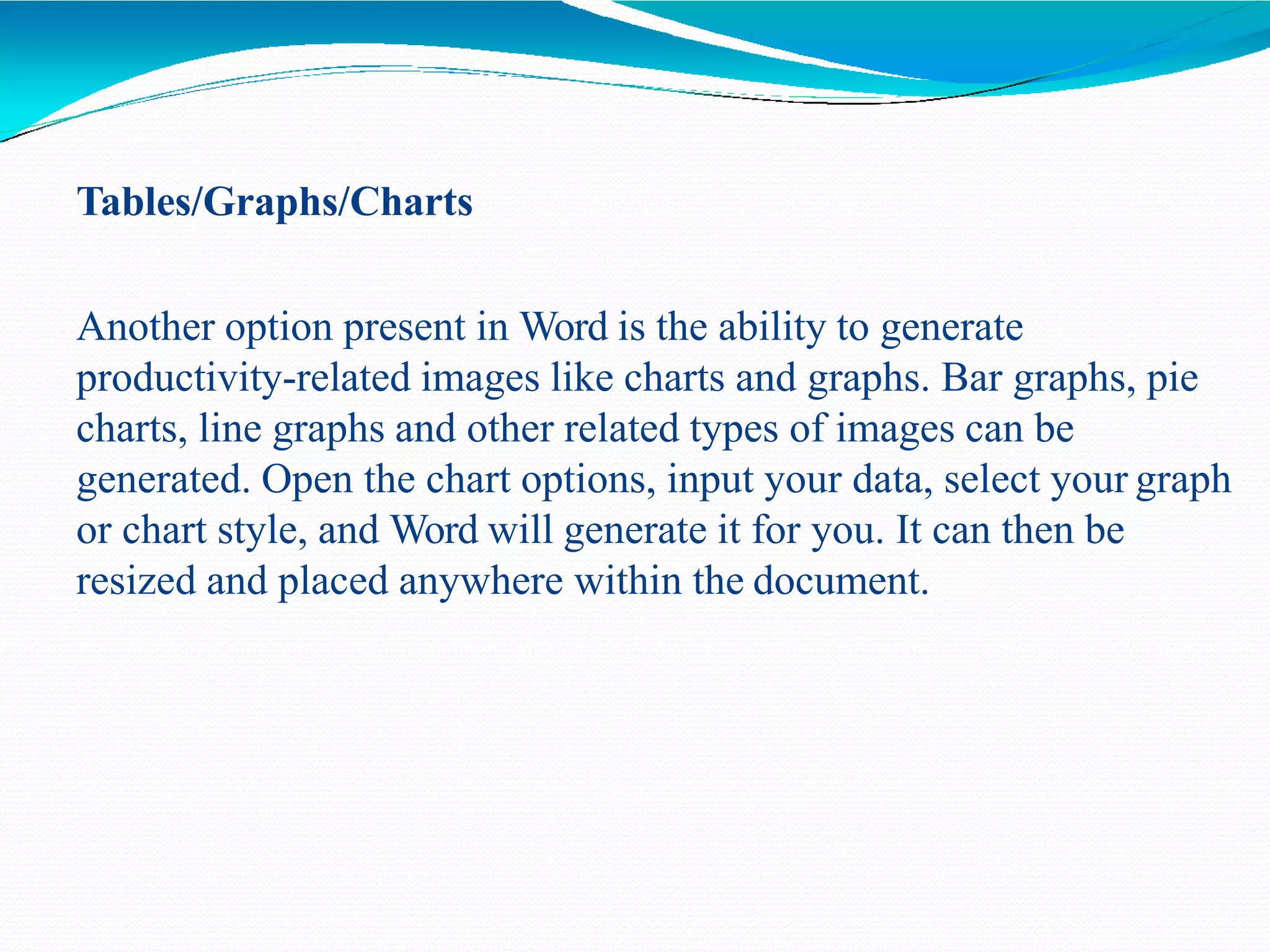 Tables/Graphs/Charts
Another option present in Word is the ability to generate
productivity-related images like charts and graphs. Bar graphs, pie
charts, line graphs and other related types of images can be
generated. Open the chart options, input your data, select your graph
or chart style, and Word will generate it for you. It can then be
resized and placed anywhere within the document.
 