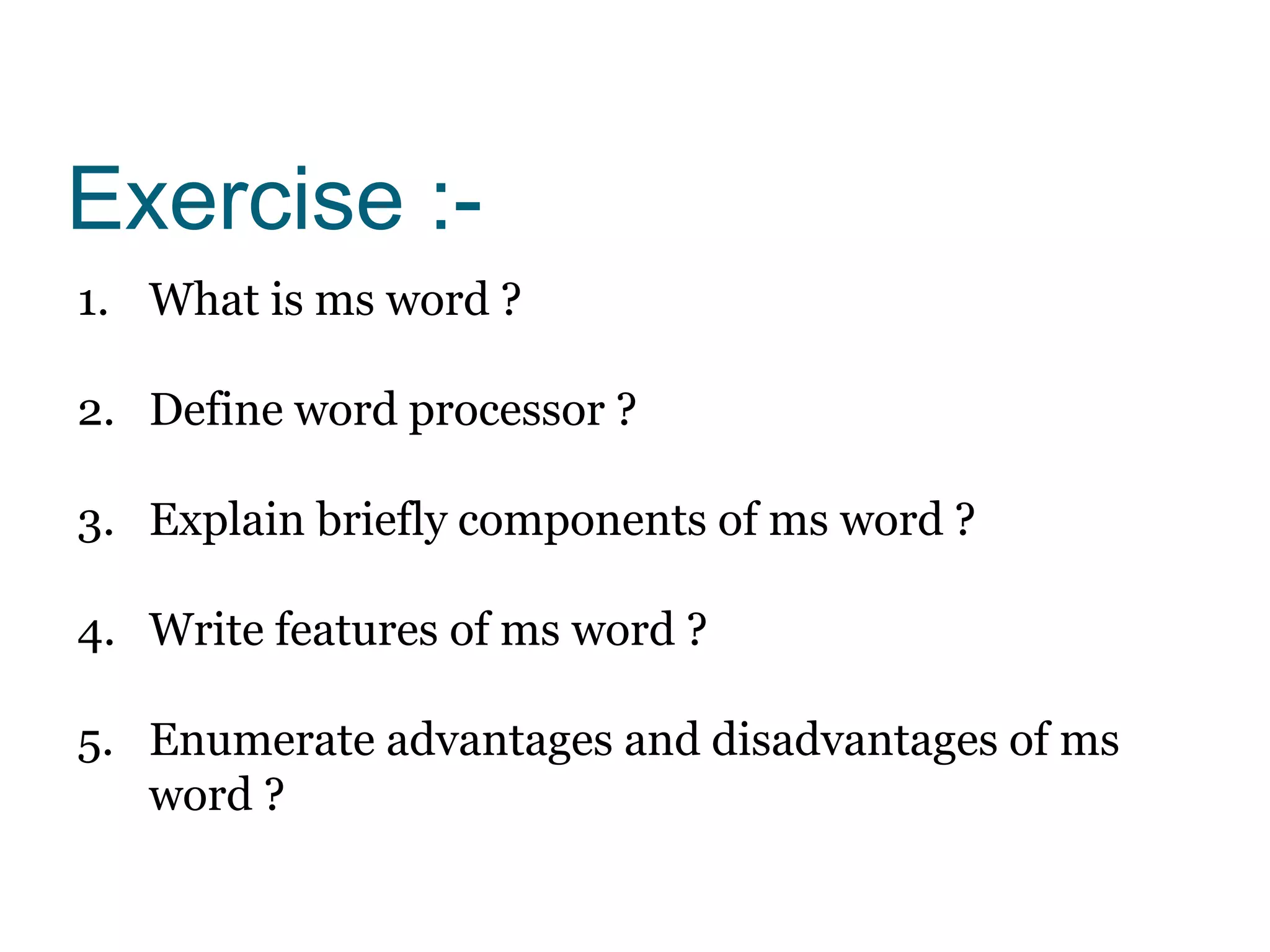 Exercise :-
1. What is ms word ?
2. Define word processor ?
3. Explain briefly components of ms word ?
4. Write features of ms word ?
5. Enumerate advantages and disadvantages of ms
word ?
 