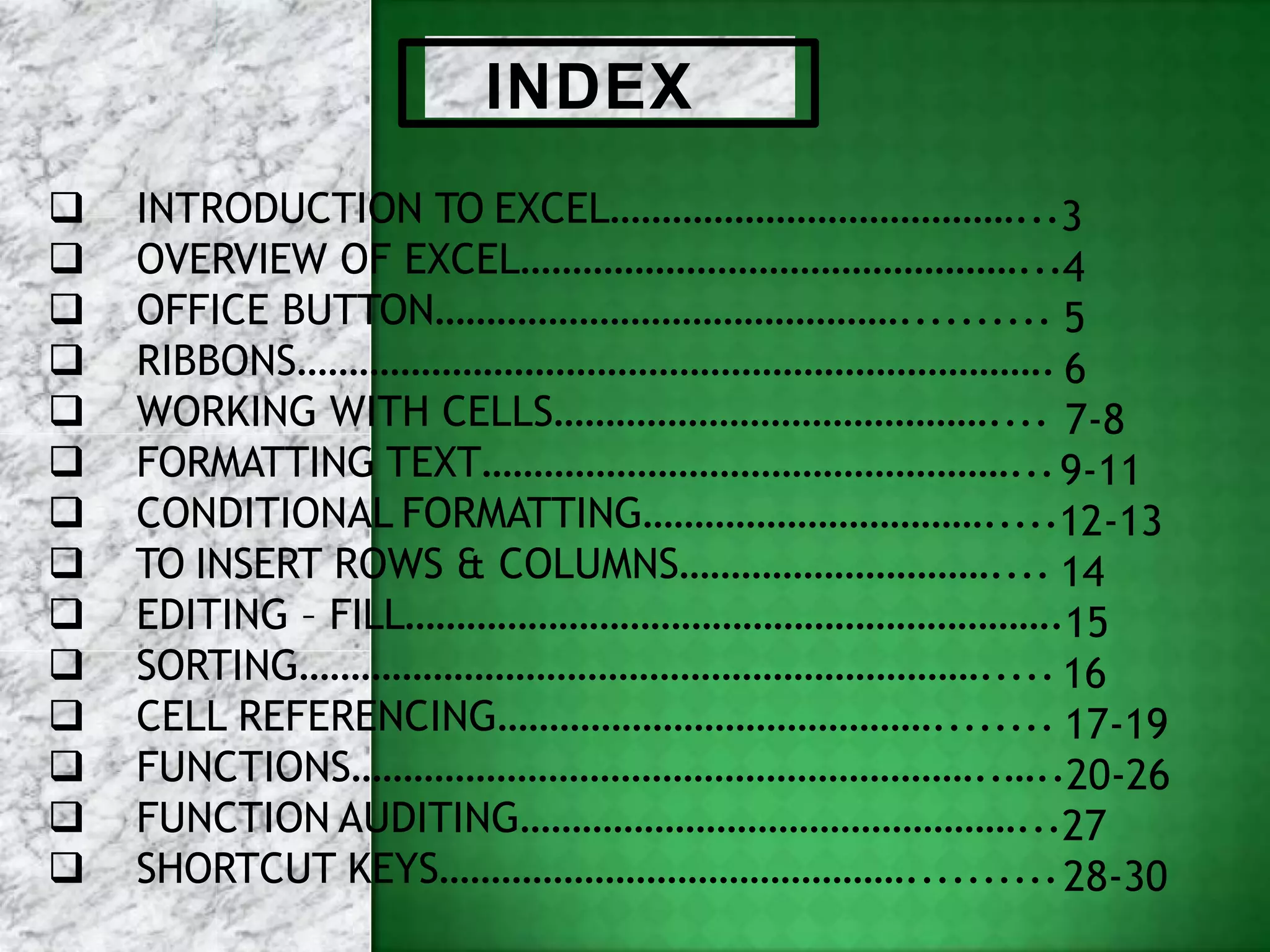 INDEX
 INTRODUCTION TO EXCEL…………………………………...3
 OVERVIEW OF EXCEL…………………………………………...4
 OFFICE BUTTON……………………………………….......... 5
 RIBBONS………………………………………………………………. 6
 WORKING WITH CELLS…………………………………….... 7-8
 FORMATTING TEXT……………………………………………...9-11
 CONDITIONAL FORMATTING…………………………….....12-13
 TO INSERT ROWS & COLUMNS………………………….... 14
 EDITING – FILL……………………………………………………….15
 SORTING…………………………………………………………..... 16
 CELL REFERENCING……………………………………........ 17-19
 FUNCTIONS……………………………………………………..…..20-26
 FUNCTION AUDITING…………………………………………...27
 SHORTCUT KEYS………………………………………..........28-30
 