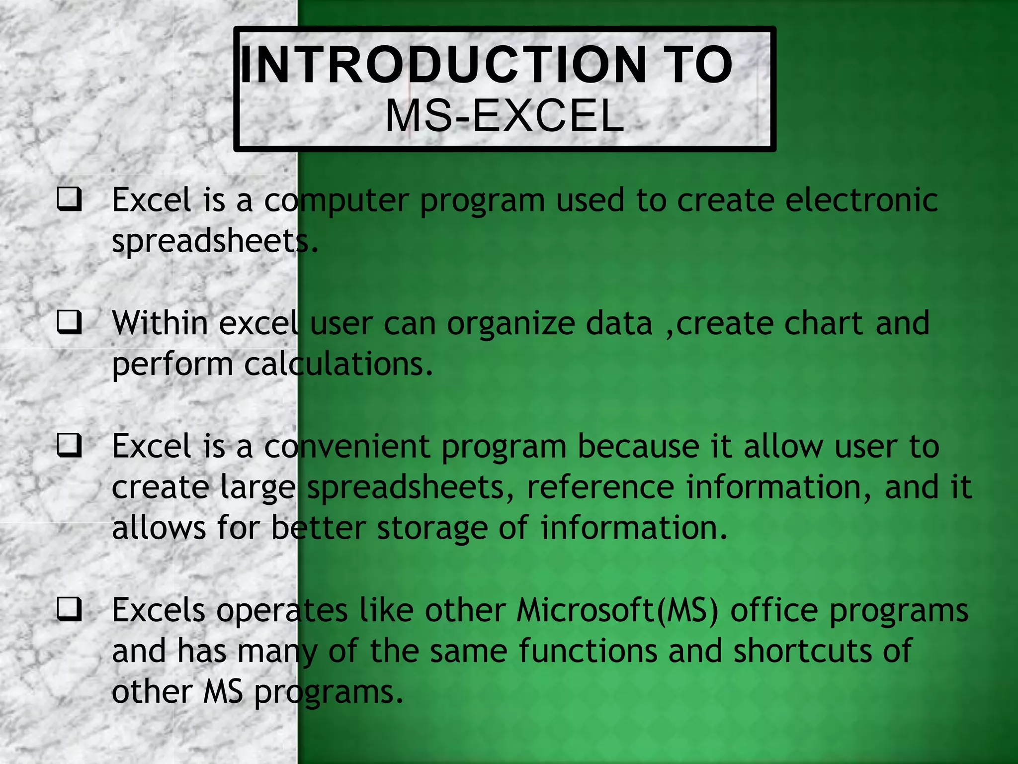 INTRODUCTION TO
MS-EXCEL
 Excel is a computer program used to create electronic
spreadsheets.
 Within excel user can organize data ,create chart and
perform calculations.
 Excel is a convenient program because it allow user to
create large spreadsheets, reference information, and it
allows for better storage of information.
 Excels operates like other Microsoft(MS) office programs
and has many of the same functions and shortcuts of
other MS programs.
 