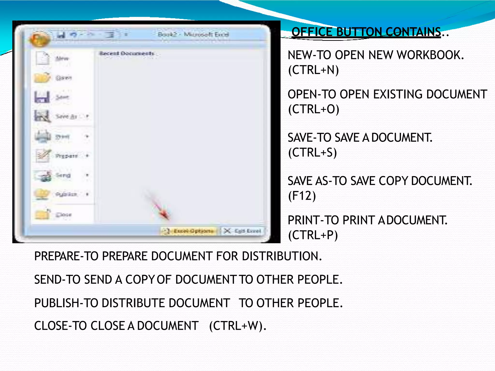 OFFICE BUTTON CONTAINS..
NEW-TO OPEN NEW WORKBOOK.
(CTRL+N)
OPEN-TO OPEN EXISTING DOCUMENT
(CTRL+O)
SAVE-TO SAVE ADOCUMENT.
(CTRL+S)
SAVE AS-TO SAVE COPY DOCUMENT.
(F12)
PRINT-TO PRINT ADOCUMENT.
(CTRL+P)
PREPARE-TO PREPARE DOCUMENT FOR DISTRIBUTION.
SEND-TO SEND A COPYOF DOCUMENTTO OTHER PEOPLE.
PUBLISH-TO DISTRIBUTE DOCUMENT TO OTHER PEOPLE.
CLOSE-TO CLOSE A DOCUMENT (CTRL+W).
7
 