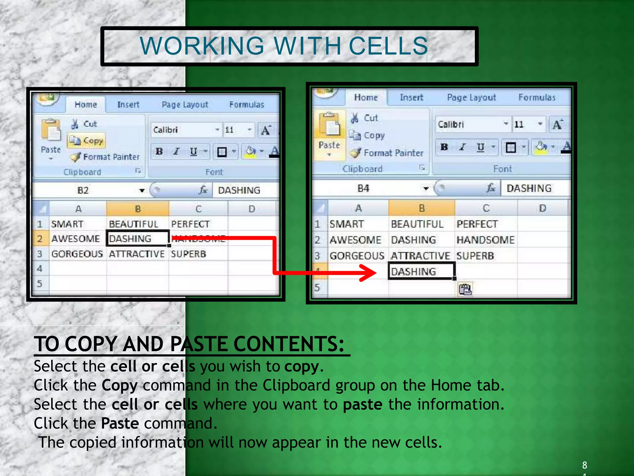 WORKING WITH CELLS
TO COPY AND PASTE CONTENTS:
Select the cell or cells you wish to copy.
Click the Copy command in the Clipboard group on the Home tab.
Select the cell or cells where you want to paste the information.
Click the Paste command.
The copied information will now appear in the new cells.
8
 