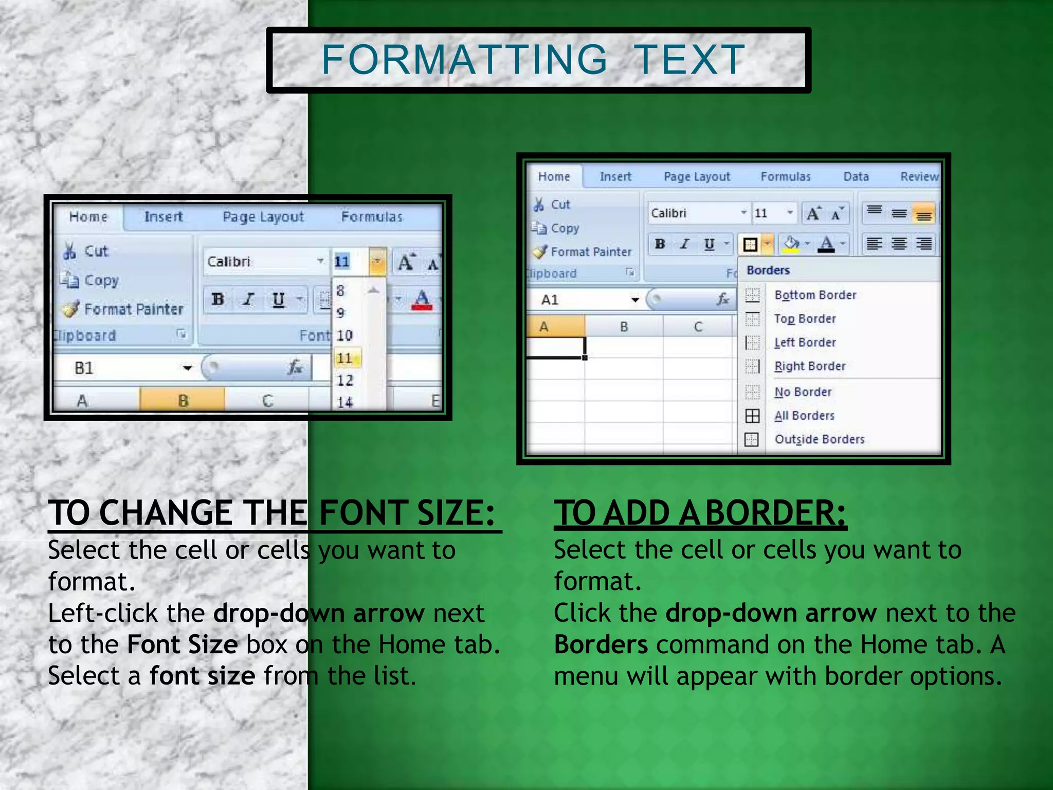 FORMATTING TEXT
TO CHANGE THE FONT SIZE:
Select the cell or cells you want to
format.
Left-click the drop-down arrow next
to the Font Size box on the Home tab.
Select a font size from the list.
TO ADD ABORDER:
Select the cell or cells you want to
format.
Click the drop-down arrow next to the
Borders command on the Home tab. A
menu will appear with border options.
 