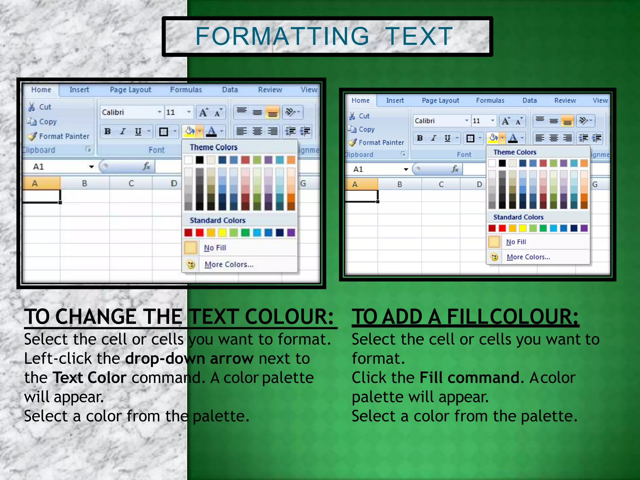 FORMATTING TEXT
Select the cell or cells you want to format.
Left-click the drop-down arrow next to
the Text Color command. A color palette
will appear.
Select a color from the palette.
TO CHANGE THE TEXT COLOUR: TO ADD A FILLCOLOUR:
Select the cell or cells you want to
format.
Click the Fill command. Acolor
palette will appear.
Select a color from the palette.
 