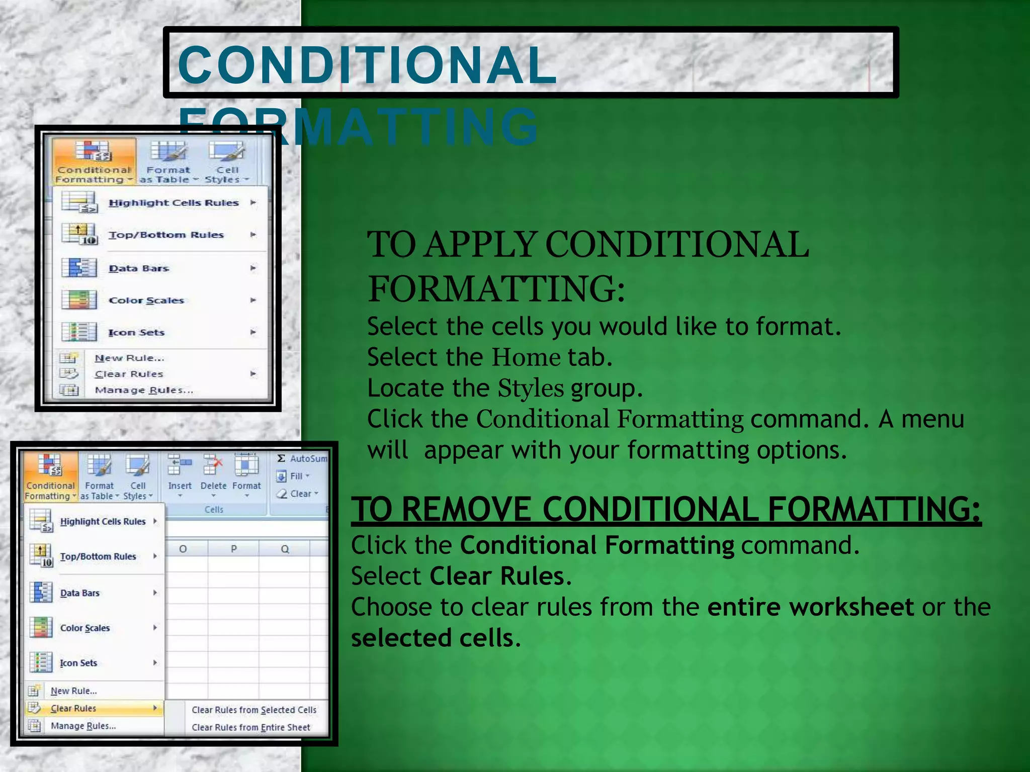 CONDITIONAL
FORMATTING
TO APPLY CONDITIONAL
FORMATTING:
Select the cells you would like to format.
Select the Home tab.
Locate the Styles group.
Click the Conditional Formatting command. A menu
will appear with your formatting options.
TO REMOVE CONDITIONAL FORMATTING:
Click the Conditional Formatting command.
Select Clear Rules.
Choose to clear rules from the entire worksheet or the
selected cells.
 