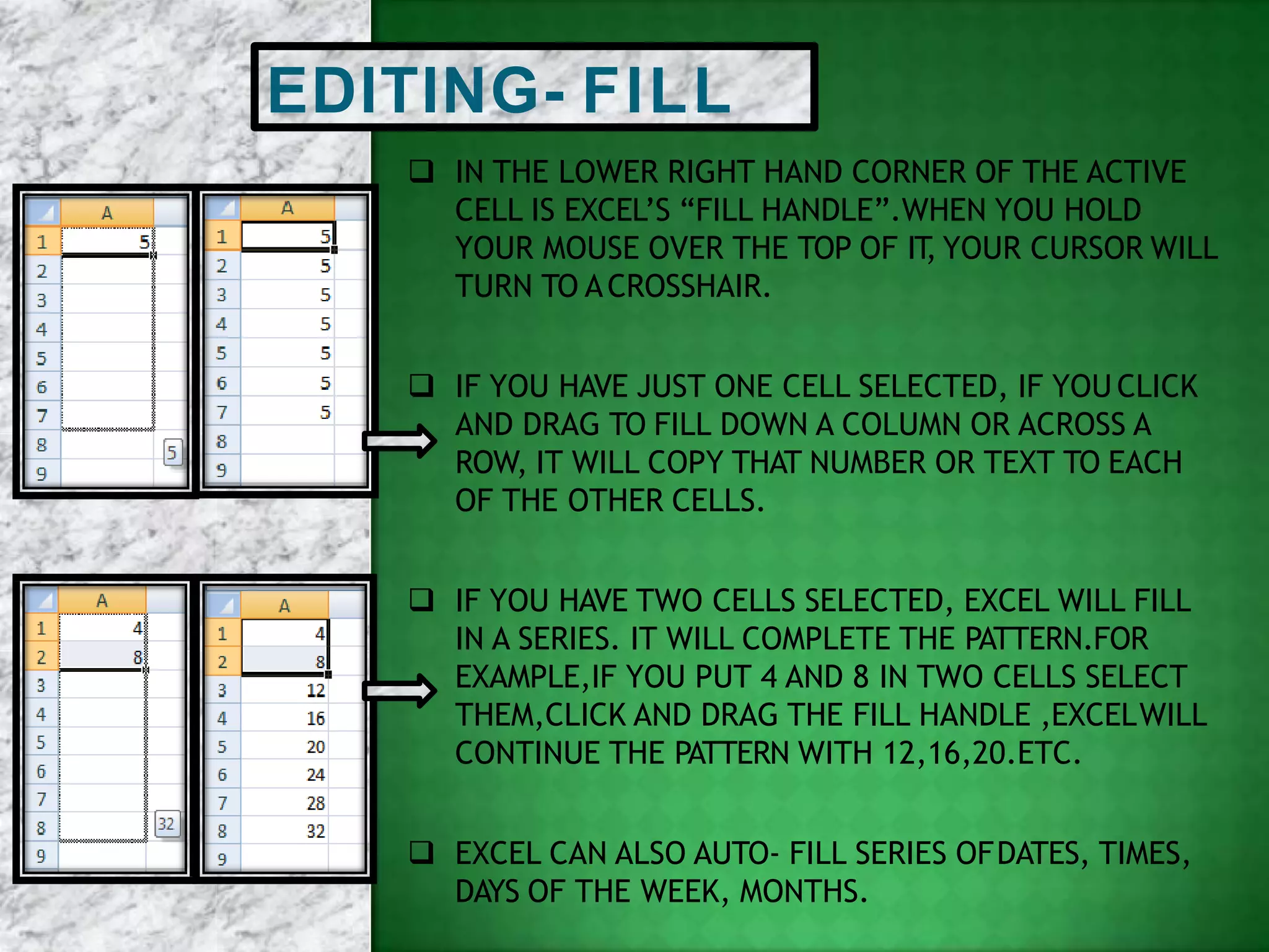 EDITING- FILL
 IN THE LOWER RIGHT HAND CORNER OF THE ACTIVE
CELL IS EXCEL’S “FILL HANDLE”.WHEN YOU HOLD
YOUR MOUSE OVER THE TOP OF IT, YOUR CURSOR WILL
TURN TO ACROSSHAIR.
 IF YOU HAVE JUST ONE CELL SELECTED, IF YOU CLICK
AND DRAG TO FILL DOWN A COLUMN OR ACROSS A
ROW, IT WILL COPY THAT NUMBER OR TEXT TO EACH
OF THE OTHER CELLS.
 IF YOU HAVE TWO CELLS SELECTED, EXCEL WILL FILL
IN A SERIES. IT WILL COMPLETE THE PATTERN.FOR
EXAMPLE,IF YOU PUT 4 AND 8 IN TWO CELLS SELECT
THEM,CLICK AND DRAG THE FILL HANDLE ,EXCELWILL
CONTINUE THE PATTERN WITH 12,16,20.ETC.
 EXCEL CAN ALSO AUTO- FILL SERIES OFDATES, TIMES,
DAYS OF THE WEEK, MONTHS.
 
