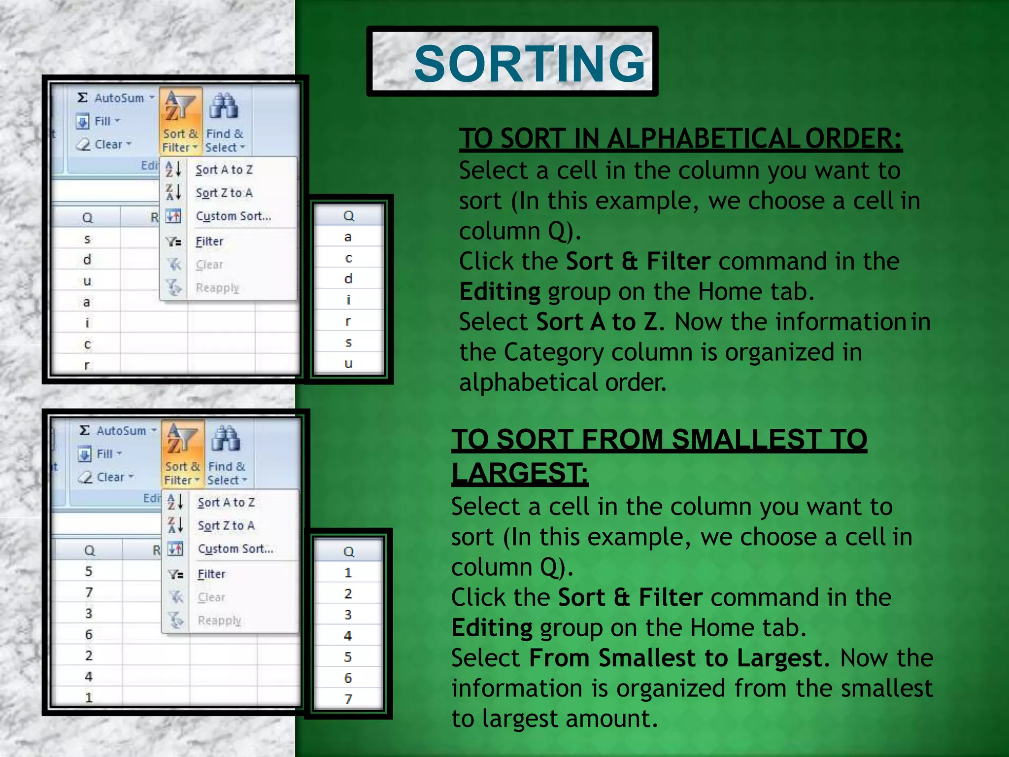 SORTING
TO SORT IN ALPHABETICALORDER:
Select a cell in the column you want to
sort (In this example, we choose a cell in
column Q).
Click the Sort & Filter command in the
Editing group on the Home tab.
Select Sort A to Z. Now the informationin
the Category column is organized in
alphabetical order.
TO SORT FROM SMALLEST TO
LARGEST:
Select a cell in the column you want to
sort (In this example, we choose a cell in
column Q).
Click the Sort & Filter command in the
Editing group on the Home tab.
Select From Smallest to Largest. Now the
information is organized from the smallest
to largest amount.
 