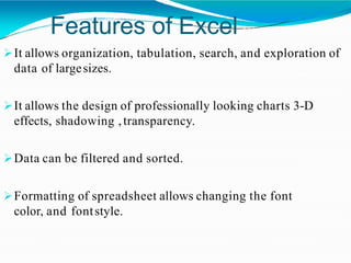 Features of Excel
It allows organization, tabulation, search, and exploration of
data of largesizes.
It allows the design of professionally looking charts 3-D
effects, shadowing ,transparency.
Data can be filtered and sorted.
Formatting of spreadsheet allows changing the font
color, and fontstyle.
 